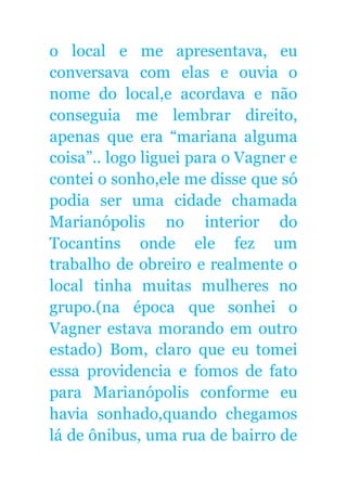 o local e me apresentava, eu
conversava com elas e ouvia o
nome do local,e acordava e não
conseguia me lembrar direito,
apenas que era “mariana alguma
coisa”.. logo liguei para o Vagner e
contei o sonho,ele me disse que só
podia ser uma cidade chamada
Marianópolis no interior do
Tocantins onde ele fez um
trabalho de obreiro e realmente o
local tinha muitas mulheres no
grupo.(na época que sonhei o
Vagner estava morando em outro
estado) Bom, claro que eu tomei
essa providencia e fomos de fato
para Marianópolis conforme eu
havia sonhado,quando chegamos
lá de ônibus, uma rua de bairro de
 
