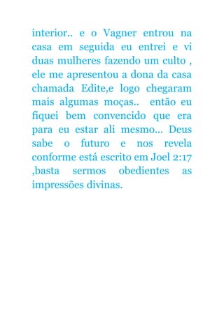 interior.. e o Vagner entrou na
casa em seguida eu entrei e vi
duas mulheres fazendo um culto ,
ele me apresentou a dona da casa
chamada Edite,e logo chegaram
mais algumas moças.. então eu
fiquei bem convencido que era
para eu estar ali mesmo... Deus
sabe o futuro e nos revela
conforme está escrito em Joel 2:17
,basta sermos obedientes as
impressões divinas.
 