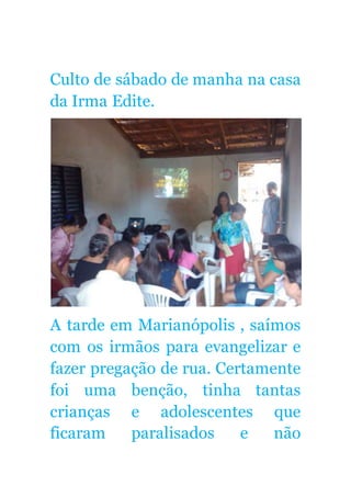 Culto de sábado de manha na casa
da Irma Edite.
A tarde em Marianópolis , saímos
com os irmãos para evangelizar e
fazer pregação de rua. Certamente
foi uma benção, tinha tantas
crianças e adolescentes que
ficaram paralisados e não
 