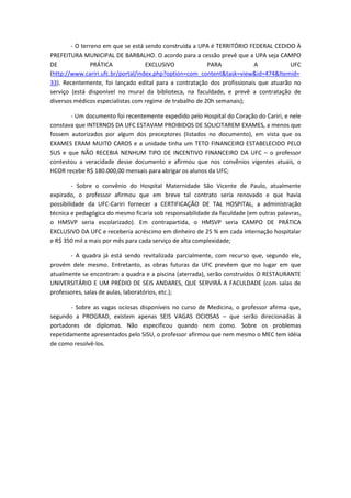 - O terreno em que se está sendo construída a UPA é TERRITÓRIO FEDERAL CEDIDO À
PREFEITURA MUNICIPAL DE BARBALHO. O acordo para a cessão prevê que a UPA seja CAMPO
DE              PRÁTICA             EXCLUSIVO             PARA           A            UFC
(http://www.cariri.ufc.br/portal/index.php?option=com_content&task=view&id=474&Itemid=
33). Recentemente, foi lançado edital para a contratação dos profissionais que atuarão no
serviço (está disponível no mural da biblioteca, na faculdade, e prevê a contratação de
diversos médicos especialistas com regime de trabalho de 20h semanais);

       - Um documento foi recentemente expedido pelo Hospital do Coração do Cariri, e nele
constava que INTERNOS DA UFC ESTAVAM PROIBIDOS DE SOLICITAREM EXAMES, a menos que
fossem autorizados por algum dos preceptores (listados no documento), em vista que os
EXAMES ERAM MUITO CAROS e a unidade tinha um TETO FINANCEIRO ESTABELECIDO PELO
SUS e que NÃO RECEBIA NENHUM TIPO DE INCENTIVO FINANCEIRO DA UFC – o professor
contestou a veracidade desse documento e afirmou que nos convênios vigentes atuais, o
HCOR recebe R$ 180.000,00 mensais para abrigar os alunos da UFC;

         - Sobre o convênio do Hospital Maternidade São Vicente de Paulo, atualmente
expirado, o professor afirmou que em breve tal contrato seria renovado e que havia
possibilidade da UFC-Cariri fornecer a CERTIFICAÇÃO DE TAL HOSPITAL, a administração
técnica e pedagógica do mesmo ficaria sob responsabilidade da faculdade (em outras palavras,
o HMSVP seria escolarizado). Em contrapartida, o HMSVP seria CAMPO DE PRÁTICA
EXCLUSIVO DA UFC e receberia acréscimo em dinheiro de 25 % em cada internação hospitalar
e R$ 350 mil a mais por mês para cada serviço de alta complexidade;

       - A quadra já está sendo revitalizada parcialmente, com recurso que, segundo ele,
provém dele mesmo. Entretanto, as obras futuras da UFC prevêem que no lugar em que
atualmente se encontram a quadra e a piscina (aterrada), serão construídos O RESTAURANTE
UNIVERSITÁRIO E UM PRÉDIO DE SEIS ANDARES, QUE SERVIRÁ A FACULDADE (com salas de
professores, salas de aulas, laboratórios, etc.);

        - Sobre as vagas ociosas disponíveis no curso de Medicina, o professor afirma que,
segundo a PROGRAD, existem apenas SEIS VAGAS OCIOSAS – que serão direcionadas à
portadores de diplomas. Não especificou quando nem como. Sobre os problemas
repetidamente apresentados pelo SiSU, o professor afirmou que nem mesmo o MEC tem idéia
de como resolvê-los.
 