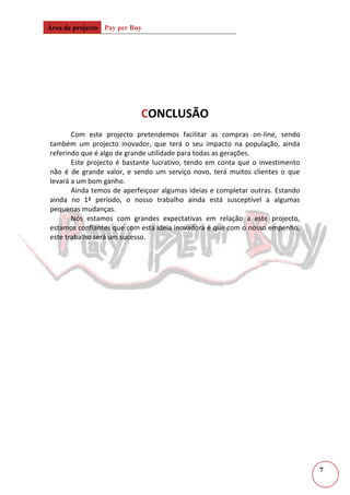 Entre outrosEquipa de gestão:<br />Gonçalo Nuno Lopes da Silva<br />Desempenhará as funções de contabilista. Para este cargo ele distingue-se por ter boas capacidades de organização, ser capaz prever riscos para a empresa e ter grande facilidade com números. Gosta de cálculo e lógica.<br />Ricardo Jorge Aguiar Fernandes Livramento <br />Está encarregue do site e das estratégias de marketing, pois possui muita criatividade, habilidade e facilidade nesta área. Também está encarregue das compras on-line, trata dos intercâmbios e dos contactos com os fornecedores.<br />João Paulo Marques de Sousa <br />É o nosso relações públicas, como é uma pessoa cativante, bastante sociável, terá facilidade em interagir com os clientes. O João também está encarregue das estratégias de marketing, como a publicidade visual e auditiva.<br />2 – Clientes<br />Este serviço visa toda a população, mas claro que terá maior impacto nos jovens. Estes serão os mais interessados no nosso serviço, pois estes não possuem cartão de crédito normalmente. Como tal o nosso lucro será maioritariamente obtido através destes.<br />A referir ainda que os clientes de meia-idade são também um forte alvo deste projecto, pois os mesmos têm receio das compras on-line, por causa das complicações das compras on-line através do cartão de crédito ou então devido ao crescente número de frutos on-line. Também os clientes de idade, são nosso alvo, pois os mesmos não se sentem à vontade com a tecnologia de hoje em dia, pretendemos assim destruir a barreira que separa as pessoas de idade das compras on-line.<br />Um dos pontos mais fortes deste projecto que visa a população em geral, são os serviços ou produtos que só podem ser efectuados ou comprados pela internet.<br />Como qualquer negócio, este não sobrevive sem clientes.<br />3 – Localização<br />Numa fase inicial, pretendemos ter uma pequena loja no centro do Funchal afim de facilitar a deslocação das pessoas para a nossa loja. Não precisamos de um estabelecimento grande porque só precisamos de um balcão de atendimento, computadores, armários para guardas as reservas e arquivos.<br />A nossa montra terá as últimas novidades quer de jogos, DVD’s, música, de modo a cativar as pessoas, chamando à atenção das mesmas.<br />4 – Marketing<br />A nossa empresa destaca-se devido à sua rápida execução das compras on-line, variabilidade, localização, segurança nos nossos serviços e publicidade cativante.<br />Pretendemos ter várias publicidades, apesar de já termos realizado a publicidade de Natal, queremos realizar uma publicidade para a rádio, já que a de Natal destina-se à televisão.<br />O Ricardo tendo bastante habilidade no computador e na utilização da Internet, ele iria criar anúncios para publicar em várias redes sociais, como o facebook, myspace e twitter.<br />5 – Plano de acções<br />Em relação à publicidade, já temos publicidade visual, um anúncio de natal, que é bastante apelativo à compra on-line de produtos através do nosso site. Também pretendemos uma publicidade auditiva, para passar na rádio, assim estaremos no domínio audiovisual e no auditivo. Redes sociais, como o facebook e twitter, queremos criar um perfil da nossa empresa, sendo uma maneira interactiva de expandirmos o nosso negócio através dos cibernautas.<br />A nossa empresa não precisará de material muito caro para o seu estabelecimento, precisaremos de secretárias que colocaremos computadores para facilitar a pesquisa de produtos pelos nossos clientes. Um balcão de atendimento e um armário para guardar documentos, contas, etc. <br />6 – Análise económica<br /> <br />CONCLUSÃO<br />Com este projecto pretendemos facilitar as compras on-line, sendo também um projecto inovador, que terá o seu impacto na população, ainda referindo que é algo de grande utilidade para todas as gerações.<br />Este projecto é bastante lucrativo, tendo em conta que o investimento não é de grande valor, e sendo um serviço novo, terá muitos clientes o que levará a um bom ganho.<br />Ainda temos de aperfeiçoar algumas ideias e completar outras. Estando ainda no 1ª período, o nosso trabalho ainda está susceptível a algumas pequenas mudanças.<br />Nós estamos com grandes expectativas em relação a este projecto, estamos confiantes que com esta ideia inovadora e que com o nosso empenho, este trabalho será um sucesso.<br />
