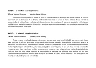 06/09/13 - 1ª Aula Mais Educação (Relatório)
Oficina: Técnicas Circenses Monitor: Daniel Nóbrega
Tem-se inicio as atividades da oficina de técnicas circenses na Escola Municipal Plácido de Almeida. As oficinas
ocorreram com as turmas de 2º ao 9º ano, sendo distribuídas entre os turnos da manhã e tarde. Tendo em vista a
apresentação da oficina, foram realizadas atividades circenses de maneira geral, tas como: acrobacias e técnicas de
malabarismo. A aceitação dos alunos foi positiva e a maioria se apresentou empolgados com o trabalha, apesar das falta
de concentração de um modo geral.
13/09/13 - 2ª Aula Mais Educação (Relatório)
Oficina: Técnicas Circenses Monitor: Daniel Nóbrega
Tendo em vista a realização da aula anterior com sucesso, nesta sexta-feira (13/09/13) apareceram mais alunos
para participar da oficina. Nesta aula foram relembradas algumas atividades desenvolvidas no encontro anterior e
adicionado uma nova técnica, a perna de pau, também, bem aceita por parte dos alunos, o caráter de comportamento foi
muito importante para esta atividade, uma vez que só poderia andar na perna de pau um aluno por vez, para isso foi
necessário que o aluno mantivesse um bom comportamento enquanto o seu colega estivesse realizando a atividade, do
contrario este não teria, neste encontro, a oportunidade de participar da atividade. Isso resultou em um bom
comportamento por parte da maioria, tendo só alguns que foram de contra e isso acarretou a não participação dos
mesmos nas atividades proposta para este dia.
 