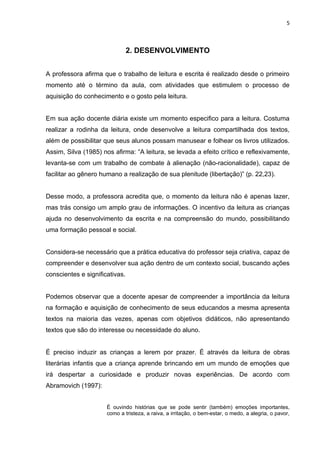 5



                                2. DESENVOLVIMENTO


A professora afirma que o trabalho de leitura e escrita é realizado desde o primeiro
momento até o término da aula, com atividades que estimulem o processo de
aquisição do conhecimento e o gosto pela leitura.


Em sua ação docente diária existe um momento especifico para a leitura. Costuma
realizar a rodinha da leitura, onde desenvolve a leitura compartilhada dos textos,
além de possibilitar que seus alunos possam manusear e folhear os livros utilizados.
Assim, Silva (1985) nos afirma: “A leitura, se levada a efeito crítico e reflexivamente,
levanta-se com um trabalho de combate à alienação (não-racionalidade), capaz de
facilitar ao gênero humano a realização de sua plenitude (libertação)” (p. 22,23).


Desse modo, a professora acredita que, o momento da leitura não é apenas lazer,
mas trás consigo um amplo grau de informações. O incentivo da leitura as crianças
ajuda no desenvolvimento da escrita e na compreensão do mundo, possibilitando
uma formação pessoal e social.


Considera-se necessário que a prática educativa do professor seja criativa, capaz de
compreender e desenvolver sua ação dentro de um contexto social, buscando ações
conscientes e significativas.


Podemos observar que a docente apesar de compreender a importância da leitura
na formação e aquisição de conhecimento de seus educandos a mesma apresenta
textos na maioria das vezes, apenas com objetivos didáticos, não apresentando
textos que são do interesse ou necessidade do aluno.


É preciso induzir as crianças a lerem por prazer. É através da leitura de obras
literárias infantis que a criança aprende brincando em um mundo de emoções que
irá despertar a curiosidade e produzir novas experiências. De acordo com
Abramovich (1997):


                      É ouvindo histórias que se pode sentir (também) emoções importantes,
                      como a tristeza, a raiva, a irritação, o bem-estar, o medo, a alegria, o pavor,
 