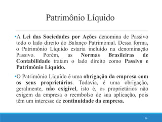 Patrimônio Líquido
•A Lei das Sociedades por Ações denomina de Passivo
todo o lado direito do Balanço Patrimonial. Dessa forma,
o Patrimônio Líquido estaria incluído na denominação
Passivo. Porém, as Normas Brasileiras de
Contabilidade tratam o lado direito como Passivo e
Patrimônio Líquido.
•O Patrimônio Líquido é uma obrigação da empresa com
os seus proprietários. Todavia, é uma obrigação,
geralmente, não exigível, isto é, os proprietários não
exigem da empresa o reembolso de sua aplicação, pois
têm um interesse de continuidade da empresa.
16
 