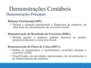 Demonstrações Contábeis
Demonstrações Principais
◦ Balanço Patrimonial (BP):
 Relata a situação patrimonial e financeira da empresa, na
data-base de encerramento do exercício social.
◦ Demonstração de Resultado do Exercício (DRE):
Mostra quanto a empresa ganhou (lucrou) ou perdeu
(prejuízo) durante o exercício social.
◦ Demonstração de Fluxo de Caixa (DFC):
Relata os pagamentos e recebimentos ocorridos durante o
exercício social.
Classificados em atividades operacionais, de investimento e
de financiamento da empresa.
2
 