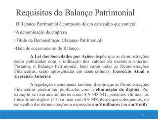 Requisitos do Balanço Patrimonial
O Balanço Patrimonial é composto de um cabeçalho que conterá:
•A denominação da empresa
•Título da Demonstração (Balanço Patrimonial)
•Data de encerramento do Balanço.
A Lei das Sociedades por Ações dispõe que as demonstrações
serão publicadas com a indicação dos valores do exercício anterior.
Portanto, o Balanço Patrimonial, bem como todas as Demonstrações
Financeiras, serão apresentadas em duas colunas: Exercício Atual e
Exercício Anterior.
A legislação mencionada também dispõe que as Demonstrações
Financeiras podem ser publicadas com a eliminação de dígitos. Por
exemplo se tivermos números como $ 9.548.541, podemos eliminar os
três últimos dígitos (541) e ficar com $ 9.548, desde que coloquemos, no
cabeçalho das demonstrações a expressão em $ milhares (ou em $ mil)
22
 