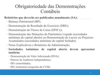 Obrigatoriedade das Demonstrações
Contábeis
Relatórios que deverão ser publicados anualmente (SA):
◦ Balanço Patrimonial (BP);
◦ Demonstração de Resultado do Exercício (DRE);
◦ Demonstração de Fluxos de Caixa (DFlCx);
◦ Demonstração das Mutações do Patrimônio Líquido (sociedades
anônimas de capital aberto) ou Demonstração de Lucros ou Prejuízos
Acumulados (sociedades anônimas de capital fechado);
◦ Notas Explicativas e Relatórios da Administração;
◦ Sociedades Anônimas de capital aberto devem apresentar
também:
◦ Demonstração do Valor Adicionado (DVA);
◦ Parecer de Auditores Independentes;
◦ DFs consolidadas;
◦ DFs trimestrais (requisito da CVM).
4
 