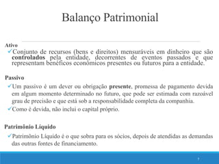 Balanço Patrimonial
Ativo
Conjunto de recursos (bens e direitos) mensuráveis em dinheiro que são
controlados pela entidade, decorrentes de eventos passados e que
representam benéficos econômicos presentes ou futuros para a entidade.
Passivo
Um passivo é um dever ou obrigação presente, promessa de pagamento devida
em algum momento determinado no futuro, que pode ser estimada com razoável
grau de precisão e que está sob a responsabilidade completa da companhia.
Como é devida, não inclui o capital próprio.
Patrimônio Líquido
Patrimônio Líquido é o que sobra para os sócios, depois de atendidas as demandas
das outras fontes de financiamento.
7
 