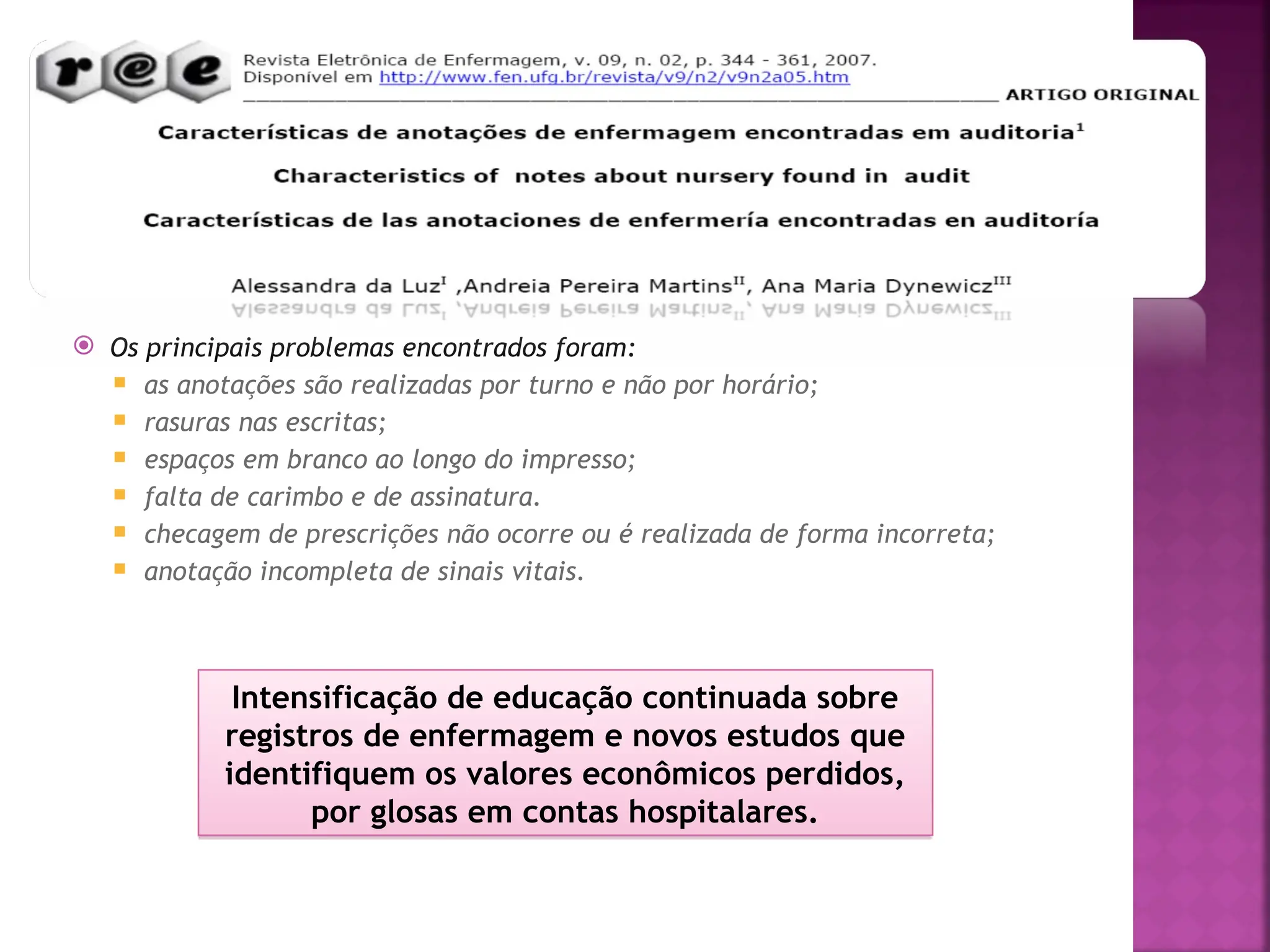 Os principais problemas encontrados foram:
 as anotações são realizadas por turno e não por horário;
 rasuras nas escritas;
 espaços em branco ao longo do impresso;
 falta de carimbo e de assinatura.
 checagem de prescrições não ocorre ou é realizada de forma incorreta;
 anotação incompleta de sinais vitais.
Intensificação de educação continuada sobre
registros de enfermagem e novos estudos que
identifiquem os valores econômicos perdidos,
por glosas em contas hospitalares.
 