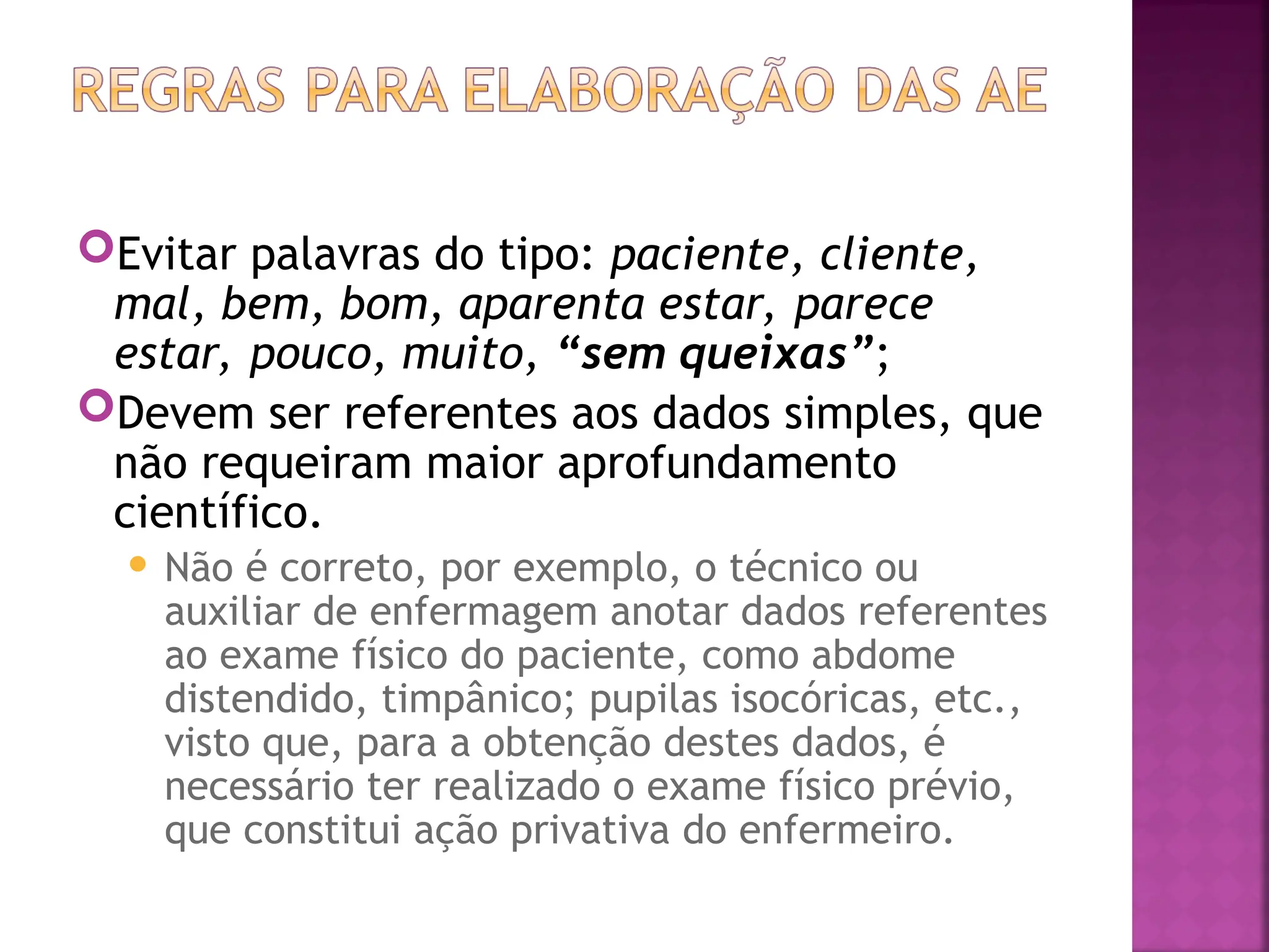 Evitar palavras do tipo: paciente, cliente,
mal, bem, bom, aparenta estar, parece
estar, pouco, muito, “sem queixas”;
Devem ser referentes aos dados simples, que
não requeiram maior aprofundamento
científico.
 Não é correto, por exemplo, o técnico ou
auxiliar de enfermagem anotar dados referentes
ao exame físico do paciente, como abdome
distendido, timpânico; pupilas isocóricas, etc.,
visto que, para a obtenção destes dados, é
necessário ter realizado o exame físico prévio,
que constitui ação privativa do enfermeiro.
 