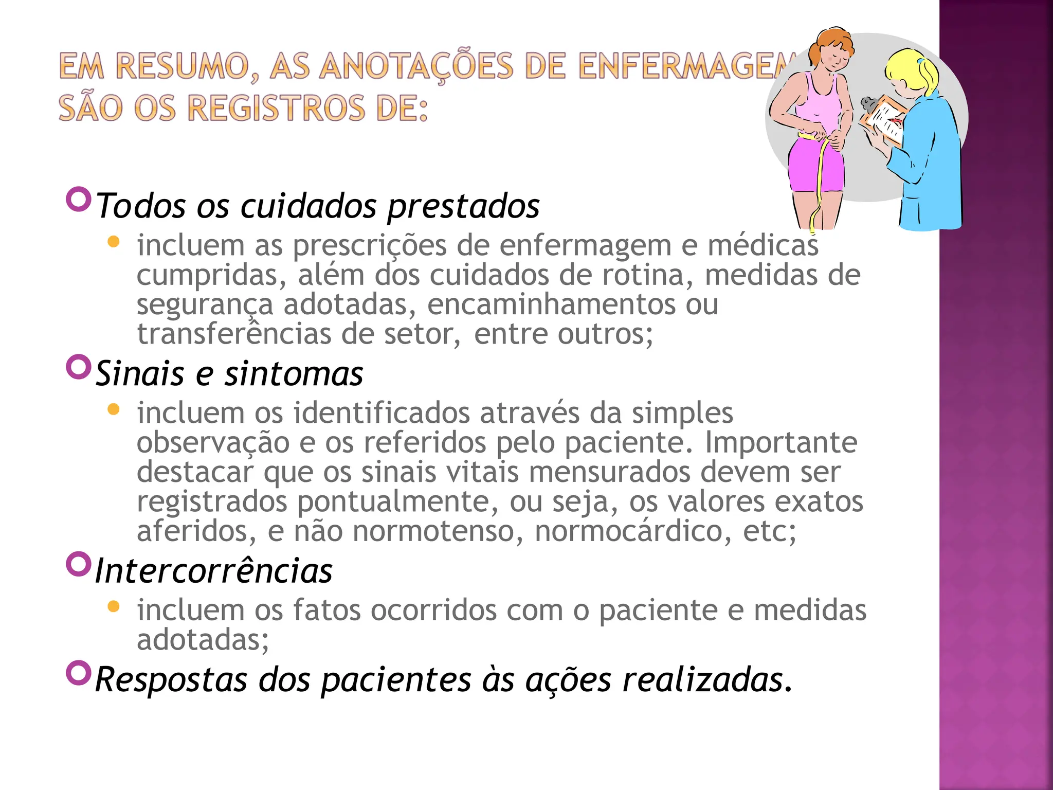 Todos os cuidados prestados
 incluem as prescrições de enfermagem e médicas
cumpridas, além dos cuidados de rotina, medidas de
segurança adotadas, encaminhamentos ou
transferências de setor, entre outros;
Sinais e sintomas
 incluem os identificados através da simples
observação e os referidos pelo paciente. Importante
destacar que os sinais vitais mensurados devem ser
registrados pontualmente, ou seja, os valores exatos
aferidos, e não normotenso, normocárdico, etc;
Intercorrências
 incluem os fatos ocorridos com o paciente e medidas
adotadas;
Respostas dos pacientes às ações realizadas.
 