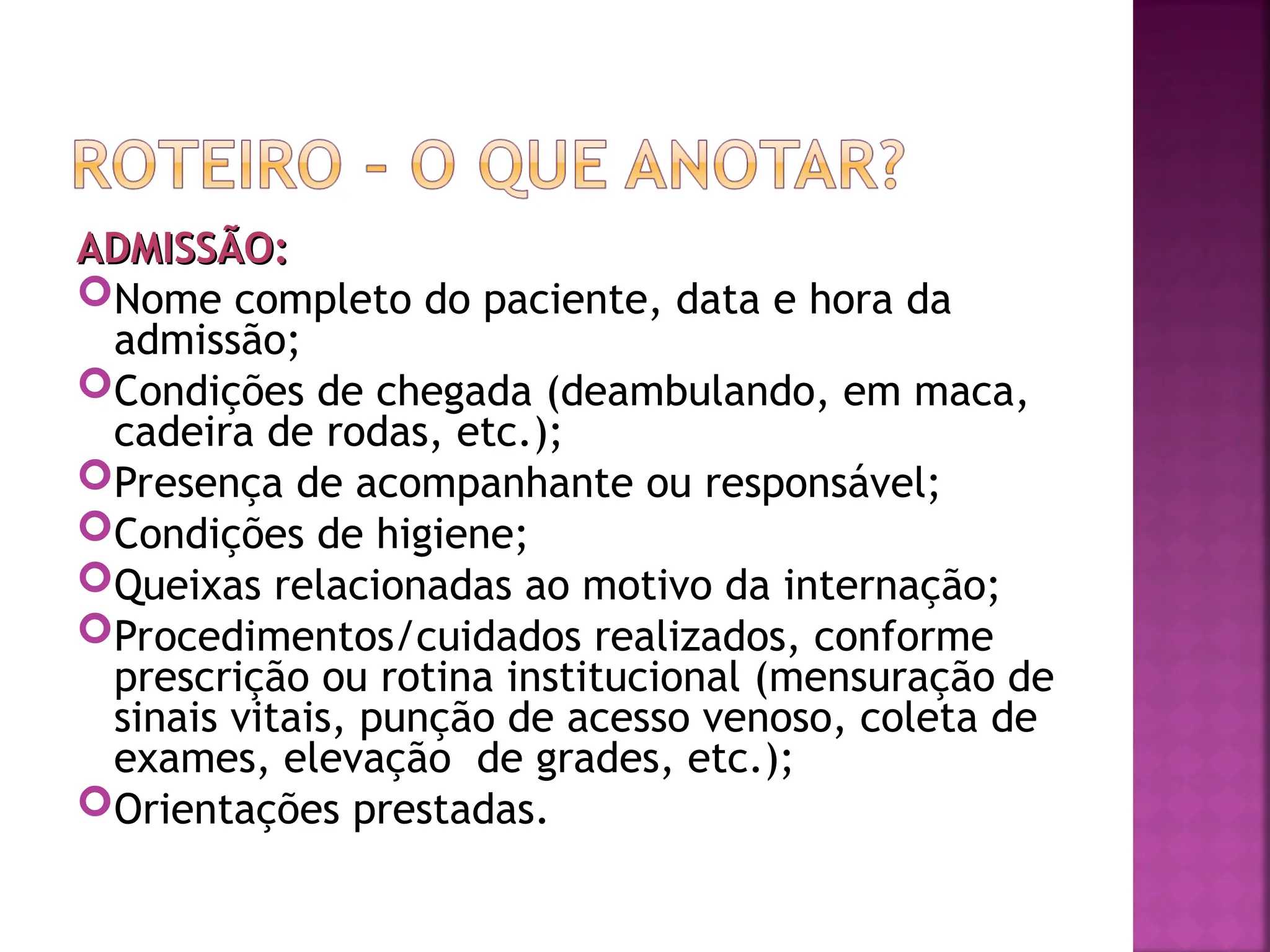 ADMISSÃO:
ADMISSÃO:
Nome completo do paciente, data e hora da
admissão;
Condições de chegada (deambulando, em maca,
cadeira de rodas, etc.);
Presença de acompanhante ou responsável;
Condições de higiene;
Queixas relacionadas ao motivo da internação;
Procedimentos/cuidados realizados, conforme
prescrição ou rotina institucional (mensuração de
sinais vitais, punção de acesso venoso, coleta de
exames, elevação de grades, etc.);
Orientações prestadas.
 
