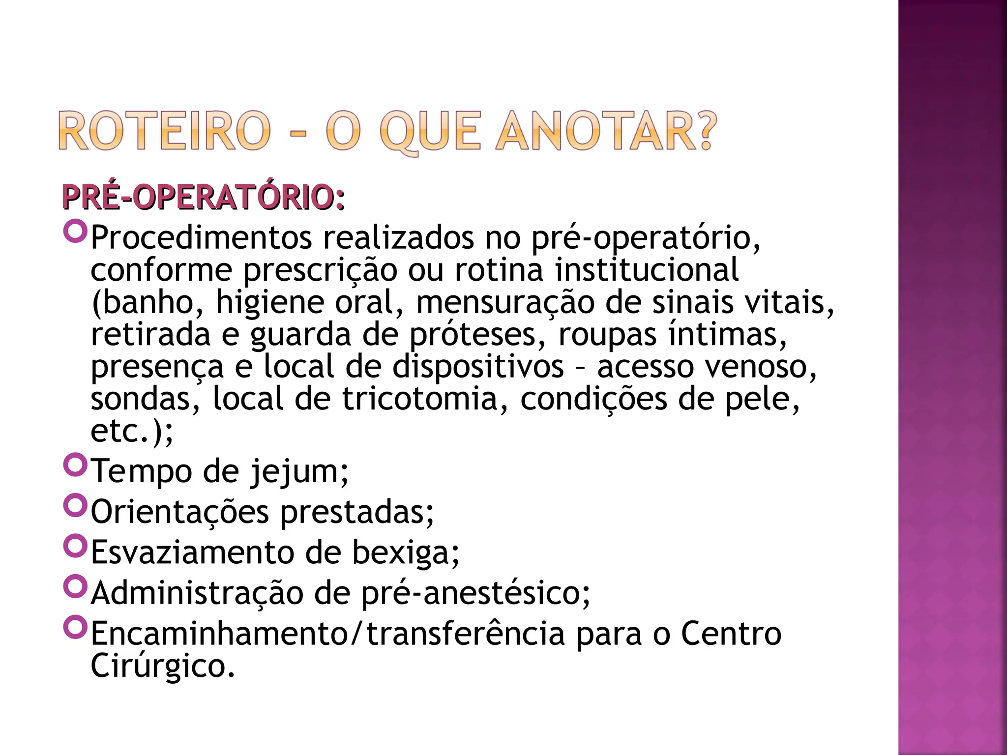 PRÉ-OPERATÓRIO:
PRÉ-OPERATÓRIO:
Procedimentos realizados no pré-operatório,
conforme prescrição ou rotina institucional
(banho, higiene oral, mensuração de sinais vitais,
retirada e guarda de próteses, roupas íntimas,
presença e local de dispositivos – acesso venoso,
sondas, local de tricotomia, condições de pele,
etc.);
Tempo de jejum;
Orientações prestadas;
Esvaziamento de bexiga;
Administração de pré-anestésico;
Encaminhamento/transferência para o Centro
Cirúrgico.
 