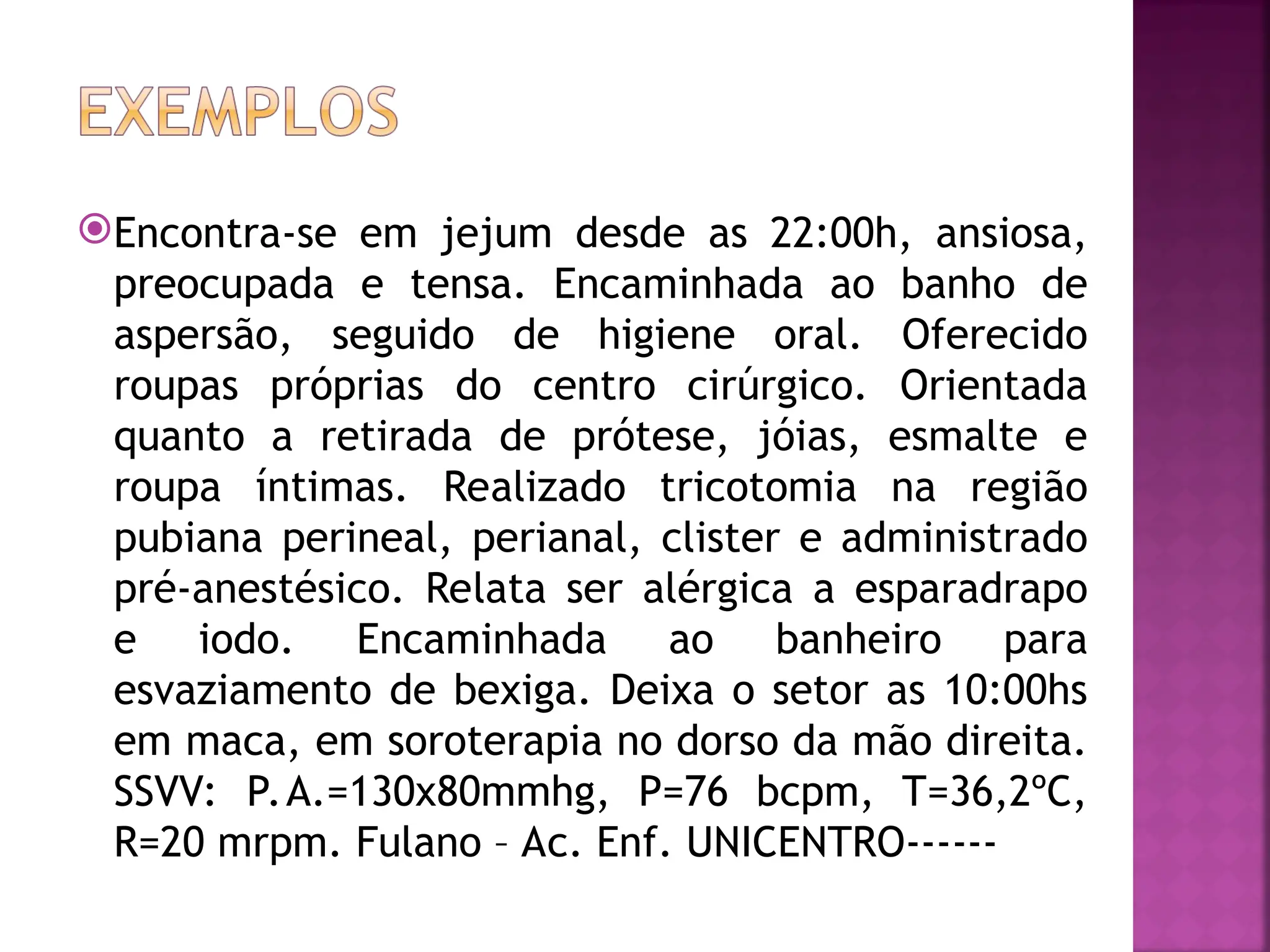 Encontra-se em jejum desde as 22:00h, ansiosa,
preocupada e tensa. Encaminhada ao banho de
aspersão, seguido de higiene oral. Oferecido
roupas próprias do centro cirúrgico. Orientada
quanto a retirada de prótese, jóias, esmalte e
roupa íntimas. Realizado tricotomia na região
pubiana perineal, perianal, clister e administrado
pré-anestésico. Relata ser alérgica a esparadrapo
e iodo. Encaminhada ao banheiro para
esvaziamento de bexiga. Deixa o setor as 10:00hs
em maca, em soroterapia no dorso da mão direita.
SSVV: P.A.=130x80mmhg, P=76 bcpm, T=36,2ºC,
R=20 mrpm. Fulano – Ac. Enf. UNICENTRO------
 