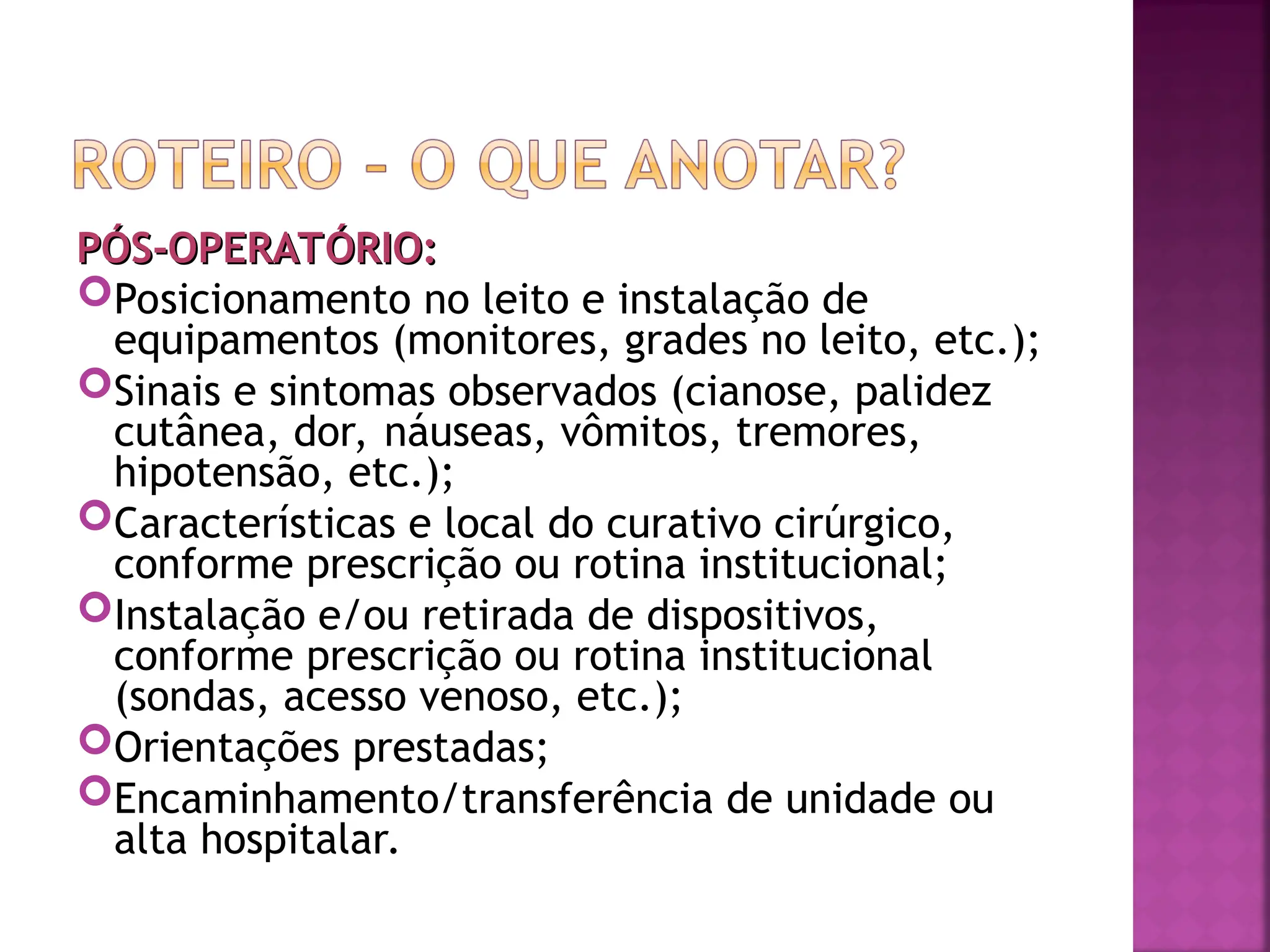 PÓS-OPERATÓRIO:
PÓS-OPERATÓRIO:
Posicionamento no leito e instalação de
equipamentos (monitores, grades no leito, etc.);
Sinais e sintomas observados (cianose, palidez
cutânea, dor, náuseas, vômitos, tremores,
hipotensão, etc.);
Características e local do curativo cirúrgico,
conforme prescrição ou rotina institucional;
Instalação e/ou retirada de dispositivos,
conforme prescrição ou rotina institucional
(sondas, acesso venoso, etc.);
Orientações prestadas;
Encaminhamento/transferência de unidade ou
alta hospitalar.
 