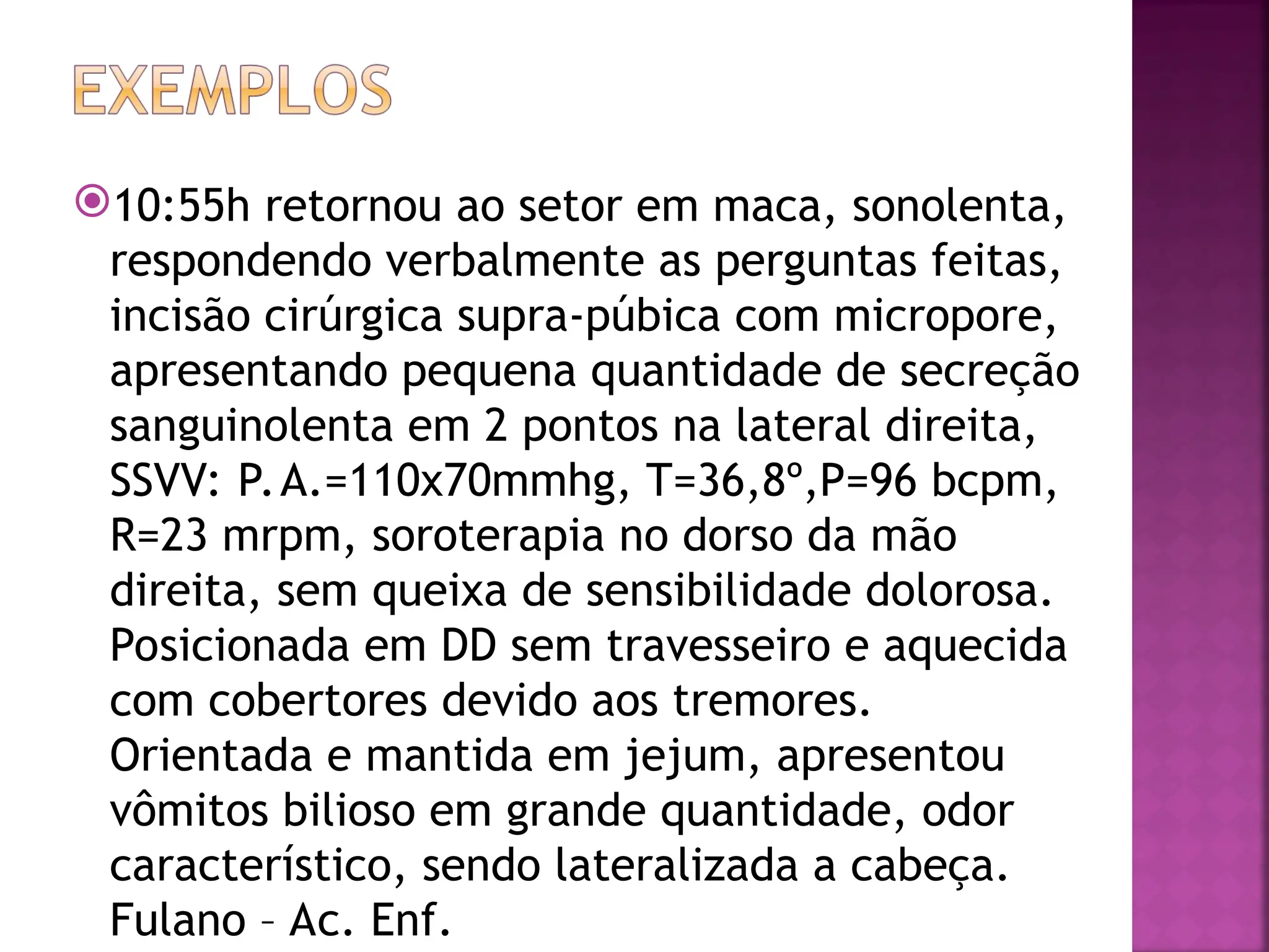 10:55h retornou ao setor em maca, sonolenta,
respondendo verbalmente as perguntas feitas,
incisão cirúrgica supra-púbica com micropore,
apresentando pequena quantidade de secreção
sanguinolenta em 2 pontos na lateral direita,
SSVV: P.A.=110x70mmhg, T=36,8º,P=96 bcpm,
R=23 mrpm, soroterapia no dorso da mão
direita, sem queixa de sensibilidade dolorosa.
Posicionada em DD sem travesseiro e aquecida
com cobertores devido aos tremores.
Orientada e mantida em jejum, apresentou
vômitos bilioso em grande quantidade, odor
característico, sendo lateralizada a cabeça.
Fulano – Ac. Enf.
 