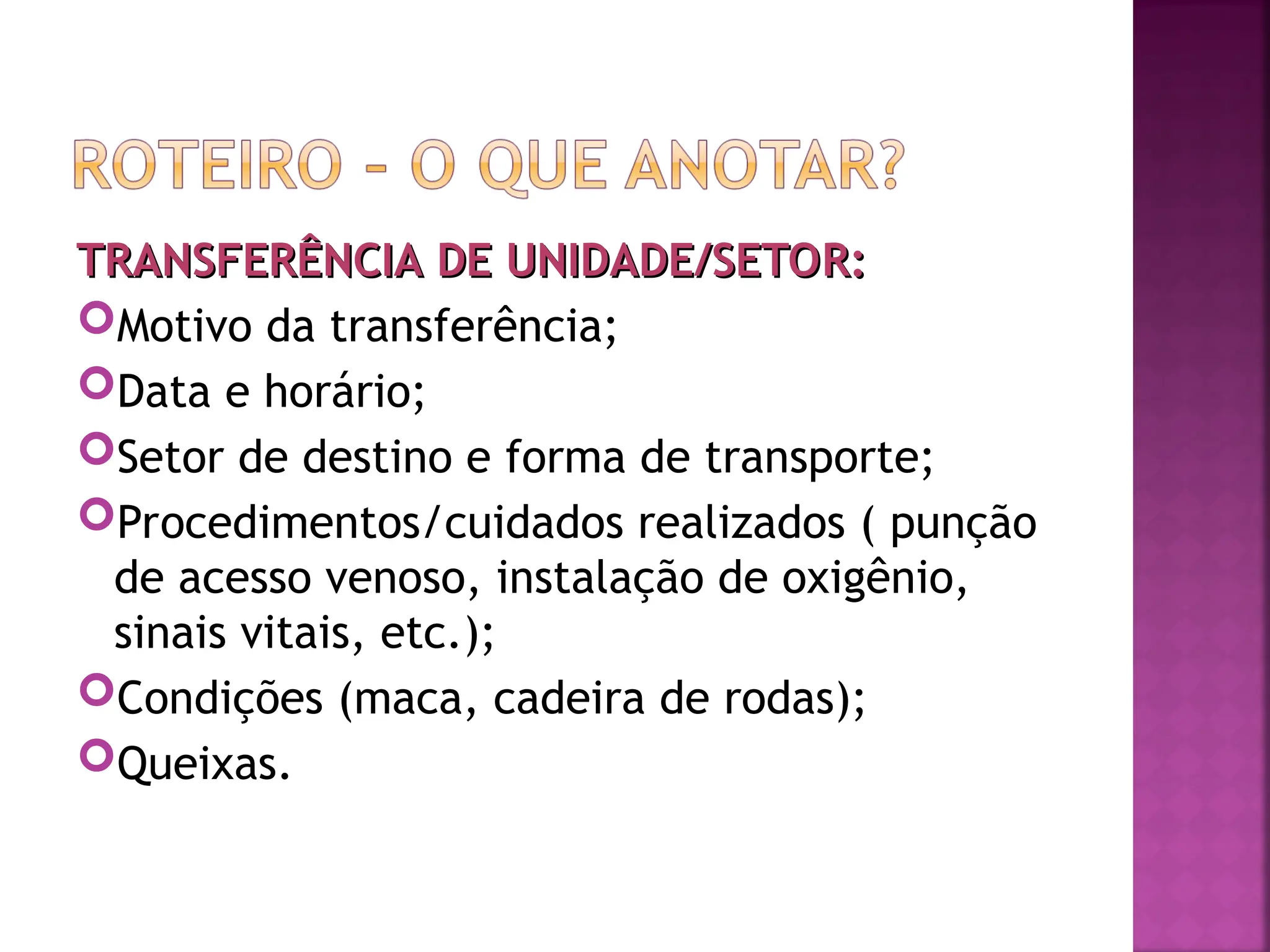 TRANSFERÊNCIA DE UNIDADE/SETOR:
TRANSFERÊNCIA DE UNIDADE/SETOR:
Motivo da transferência;
Data e horário;
Setor de destino e forma de transporte;
Procedimentos/cuidados realizados ( punção
de acesso venoso, instalação de oxigênio,
sinais vitais, etc.);
Condições (maca, cadeira de rodas);
Queixas.
 