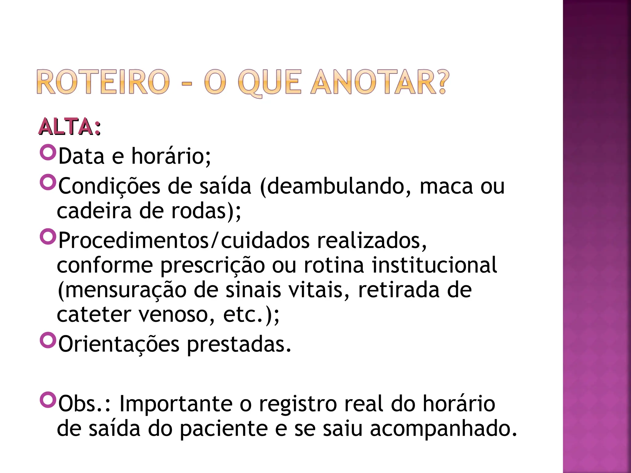ALTA:
ALTA:
Data e horário;
Condições de saída (deambulando, maca ou
cadeira de rodas);
Procedimentos/cuidados realizados,
conforme prescrição ou rotina institucional
(mensuração de sinais vitais, retirada de
cateter venoso, etc.);
Orientações prestadas.
Obs.: Importante o registro real do horário
de saída do paciente e se saiu acompanhado.
 