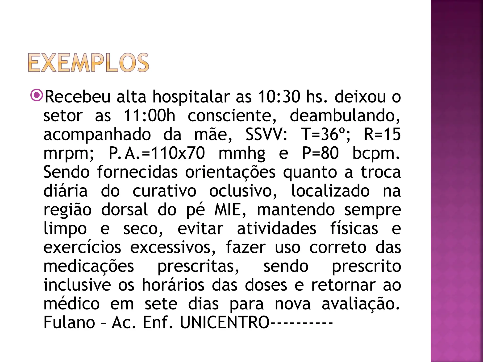 Recebeu alta hospitalar as 10:30 hs. deixou o
setor as 11:00h consciente, deambulando,
acompanhado da mãe, SSVV: T=36º; R=15
mrpm; P.A.=110x70 mmhg e P=80 bcpm.
Sendo fornecidas orientações quanto a troca
diária do curativo oclusivo, localizado na
região dorsal do pé MIE, mantendo sempre
limpo e seco, evitar atividades físicas e
exercícios excessivos, fazer uso correto das
medicações prescritas, sendo prescrito
inclusive os horários das doses e retornar ao
médico em sete dias para nova avaliação.
Fulano – Ac. Enf. UNICENTRO----------
 