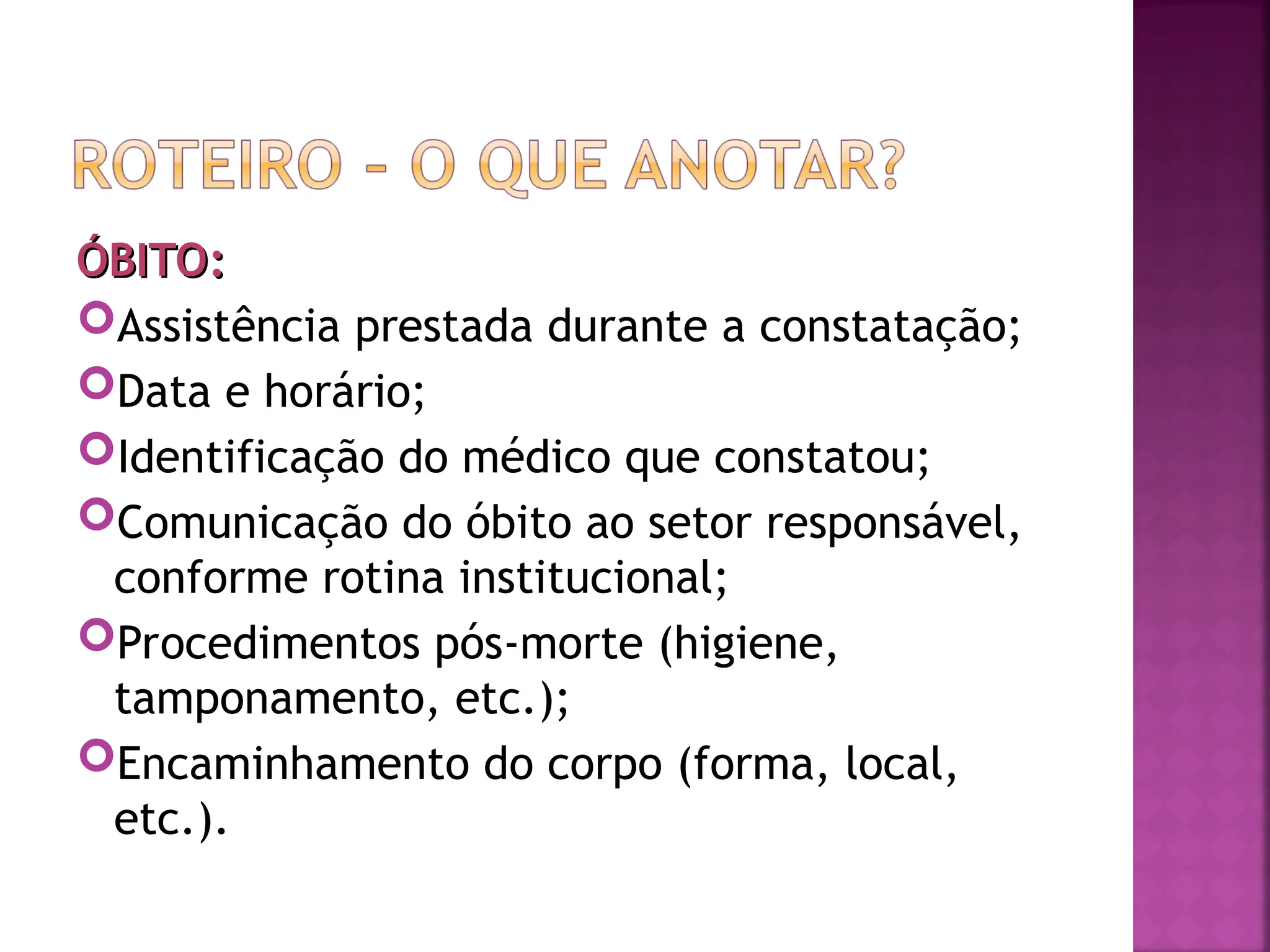 ÓBITO:
ÓBITO:
Assistência prestada durante a constatação;
Data e horário;
Identificação do médico que constatou;
Comunicação do óbito ao setor responsável,
conforme rotina institucional;
Procedimentos pós-morte (higiene,
tamponamento, etc.);
Encaminhamento do corpo (forma, local,
etc.).
 