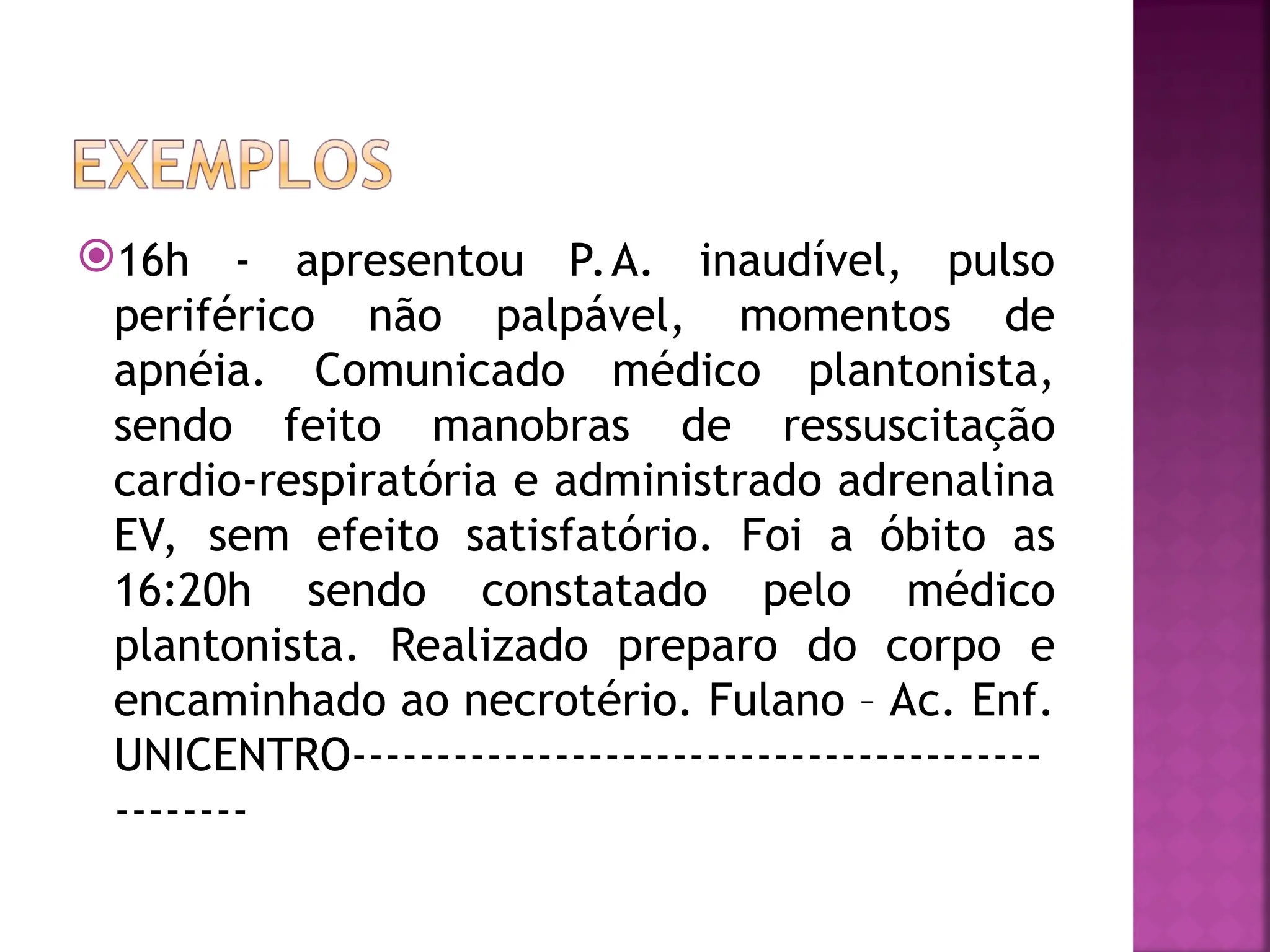 16h - apresentou P.A. inaudível, pulso
periférico não palpável, momentos de
apnéia. Comunicado médico plantonista,
sendo feito manobras de ressuscitação
cardio-respiratória e administrado adrenalina
EV, sem efeito satisfatório. Foi a óbito as
16:20h sendo constatado pelo médico
plantonista. Realizado preparo do corpo e
encaminhado ao necrotério. Fulano – Ac. Enf.
UNICENTRO-----------------------------------------
--------
 