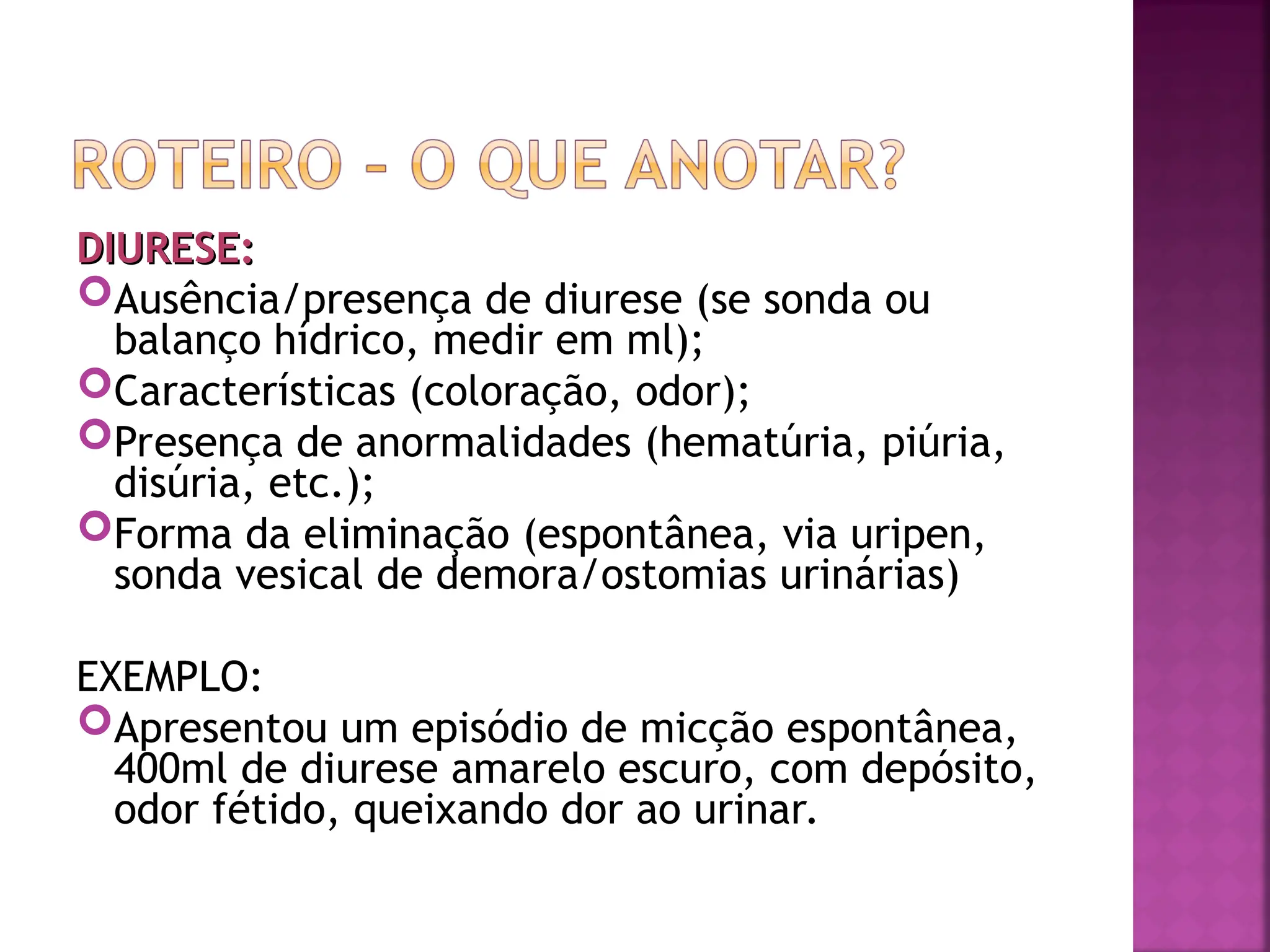 DIURESE:
DIURESE:
Ausência/presença de diurese (se sonda ou
balanço hídrico, medir em ml);
Características (coloração, odor);
Presença de anormalidades (hematúria, piúria,
disúria, etc.);
Forma da eliminação (espontânea, via uripen,
sonda vesical de demora/ostomias urinárias)
EXEMPLO:
Apresentou um episódio de micção espontânea,
400ml de diurese amarelo escuro, com depósito,
odor fétido, queixando dor ao urinar.
 