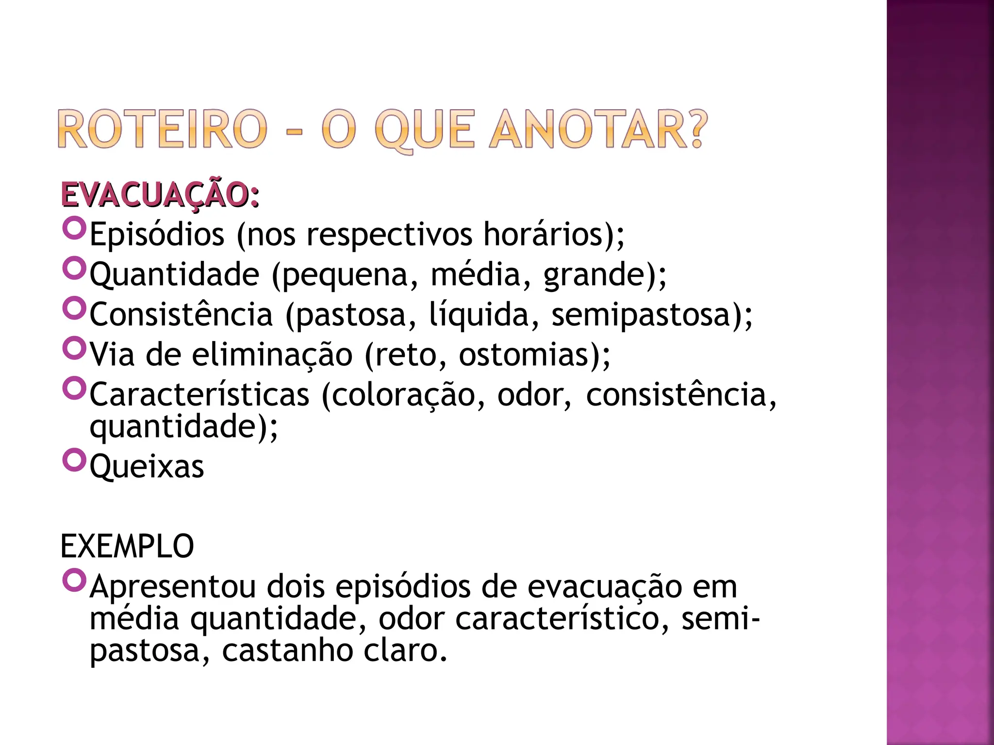 EVACUAÇÃO:
EVACUAÇÃO:
Episódios (nos respectivos horários);
Quantidade (pequena, média, grande);
Consistência (pastosa, líquida, semipastosa);
Via de eliminação (reto, ostomias);
Características (coloração, odor, consistência,
quantidade);
Queixas
EXEMPLO
Apresentou dois episódios de evacuação em
média quantidade, odor característico, semi-
pastosa, castanho claro.
 