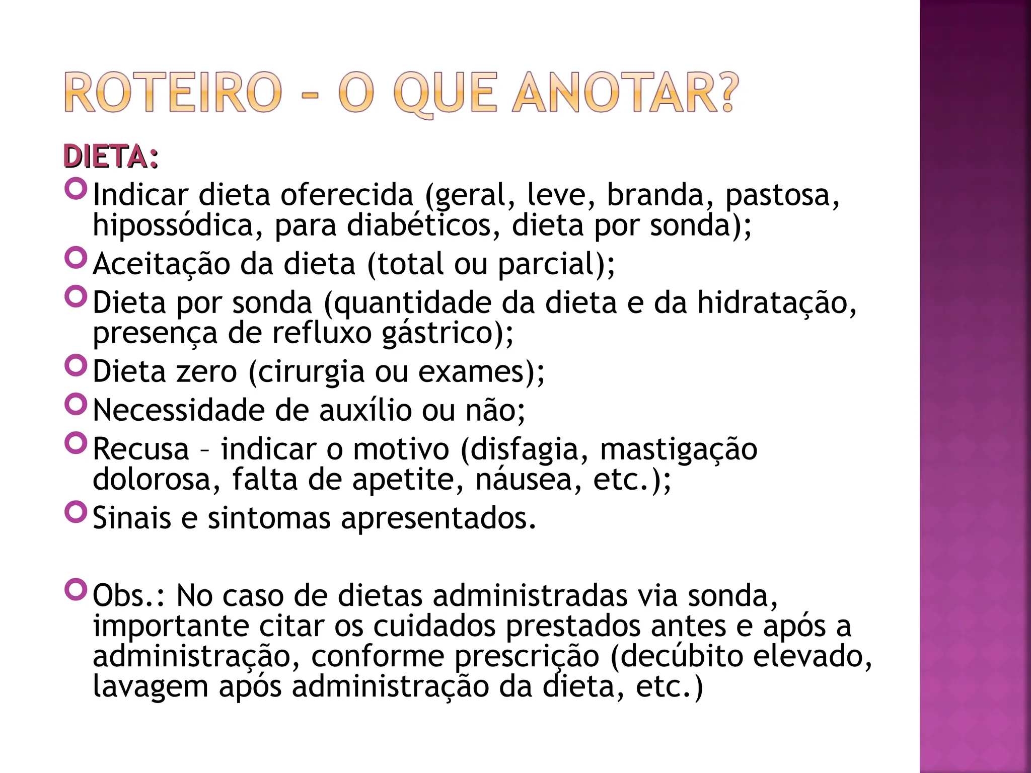 DIETA:
DIETA:
Indicar dieta oferecida (geral, leve, branda, pastosa,
hipossódica, para diabéticos, dieta por sonda);
Aceitação da dieta (total ou parcial);
Dieta por sonda (quantidade da dieta e da hidratação,
presença de refluxo gástrico);
Dieta zero (cirurgia ou exames);
Necessidade de auxílio ou não;
Recusa – indicar o motivo (disfagia, mastigação
dolorosa, falta de apetite, náusea, etc.);
Sinais e sintomas apresentados.
Obs.: No caso de dietas administradas via sonda,
importante citar os cuidados prestados antes e após a
administração, conforme prescrição (decúbito elevado,
lavagem após administração da dieta, etc.)
 