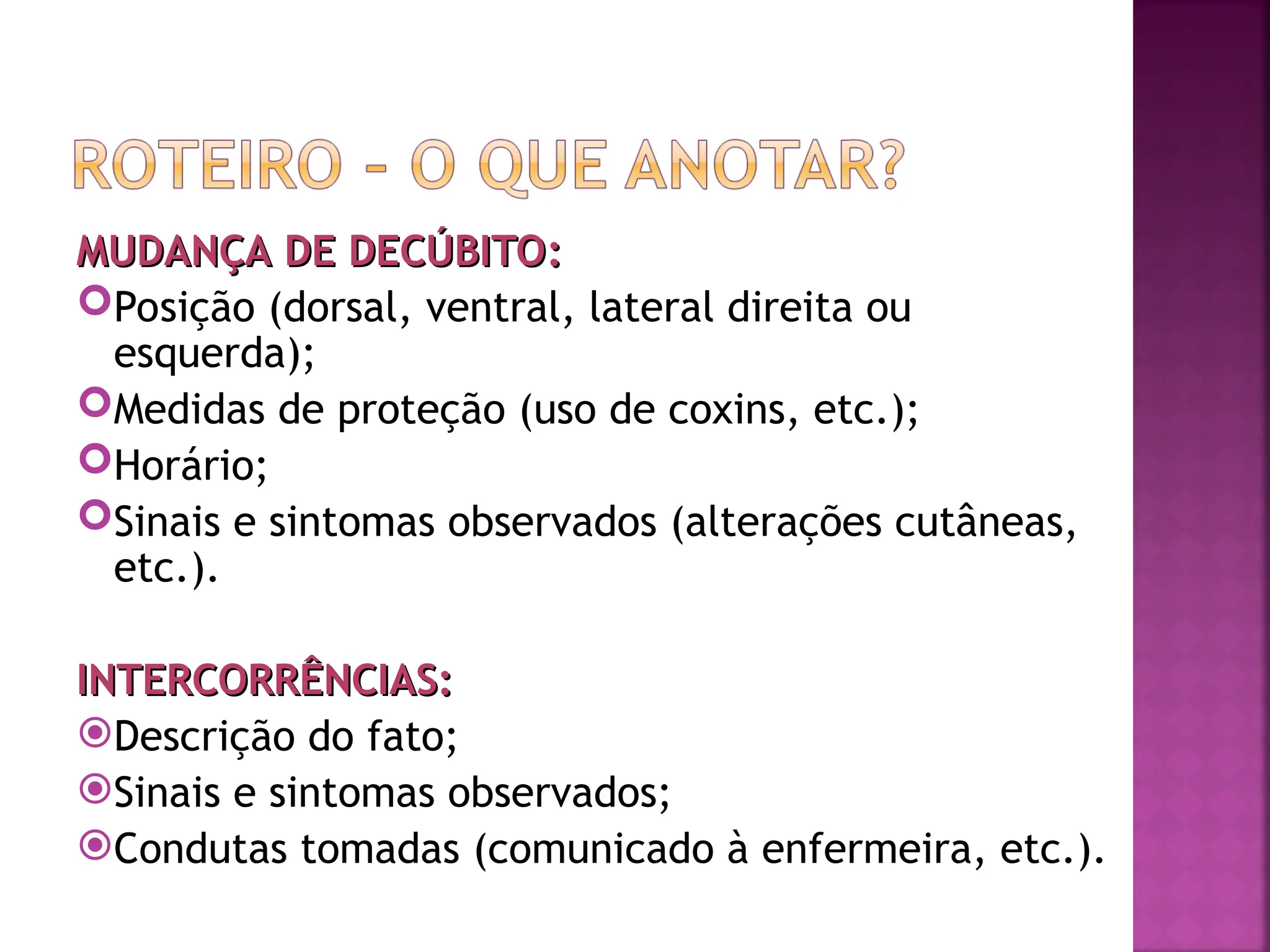 MUDANÇA DE DECÚBITO:
MUDANÇA DE DECÚBITO:
Posição (dorsal, ventral, lateral direita ou
esquerda);
Medidas de proteção (uso de coxins, etc.);
Horário;
Sinais e sintomas observados (alterações cutâneas,
etc.).
INTERCORRÊNCIAS:
INTERCORRÊNCIAS:
Descrição do fato;
Sinais e sintomas observados;
Condutas tomadas (comunicado à enfermeira, etc.).
 