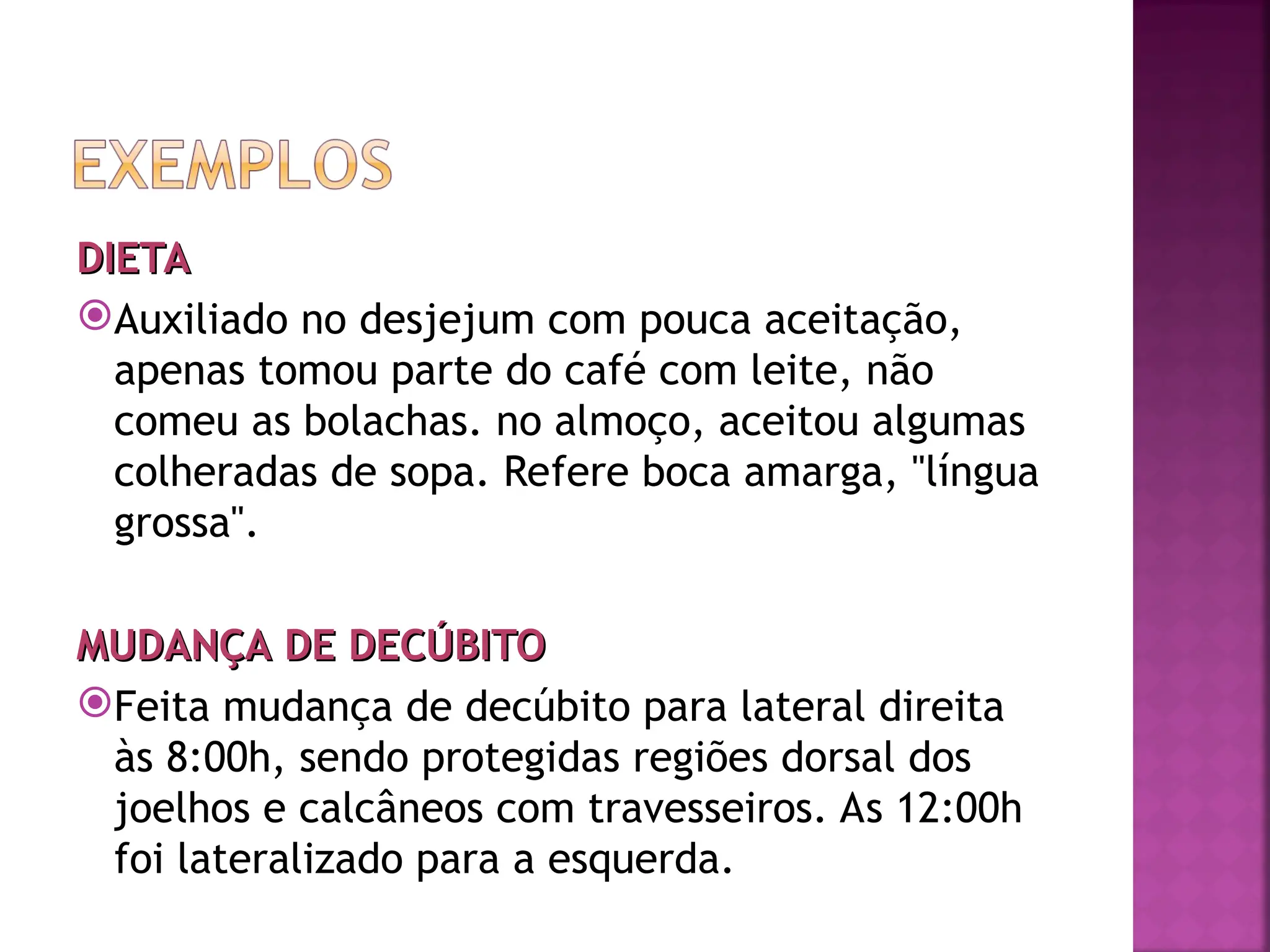 DIETA
DIETA
Auxiliado no desjejum com pouca aceitação,
apenas tomou parte do café com leite, não
comeu as bolachas. no almoço, aceitou algumas
colheradas de sopa. Refere boca amarga, "língua
grossa".
MUDANÇA DE DECÚBITO
MUDANÇA DE DECÚBITO
Feita mudança de decúbito para lateral direita
às 8:00h, sendo protegidas regiões dorsal dos
joelhos e calcâneos com travesseiros. As 12:00h
foi lateralizado para a esquerda.
 
