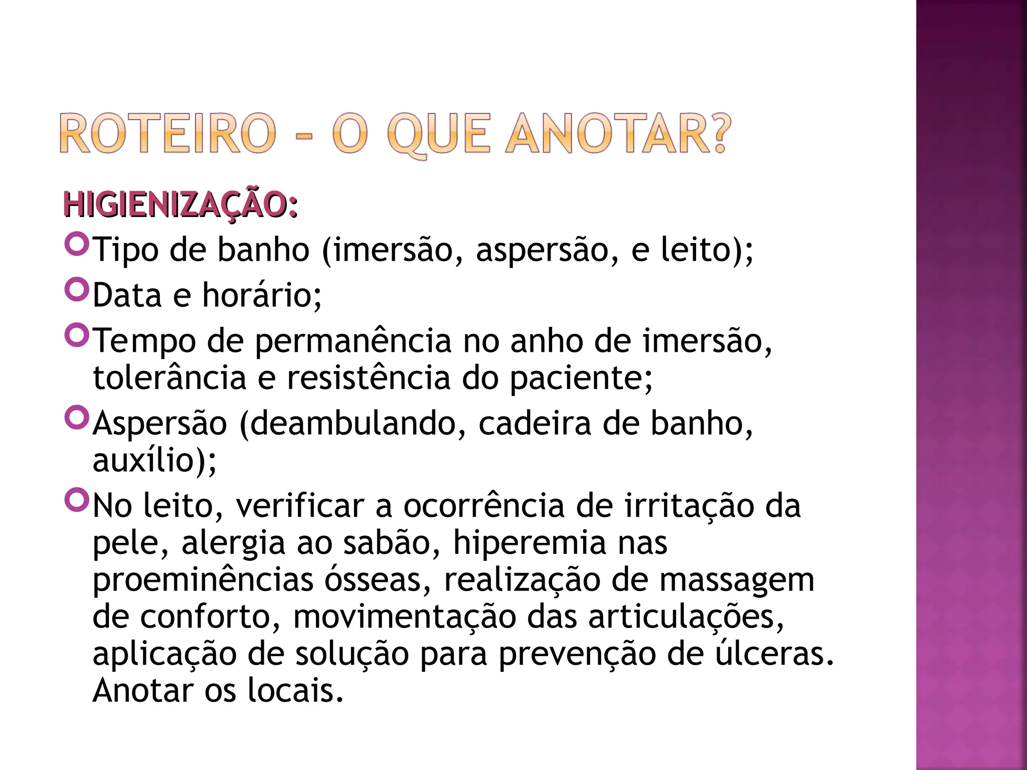 HIGIENIZAÇÃO:
HIGIENIZAÇÃO:
Tipo de banho (imersão, aspersão, e leito);
Data e horário;
Tempo de permanência no anho de imersão,
tolerância e resistência do paciente;
Aspersão (deambulando, cadeira de banho,
auxílio);
No leito, verificar a ocorrência de irritação da
pele, alergia ao sabão, hiperemia nas
proeminências ósseas, realização de massagem
de conforto, movimentação das articulações,
aplicação de solução para prevenção de úlceras.
Anotar os locais.
 