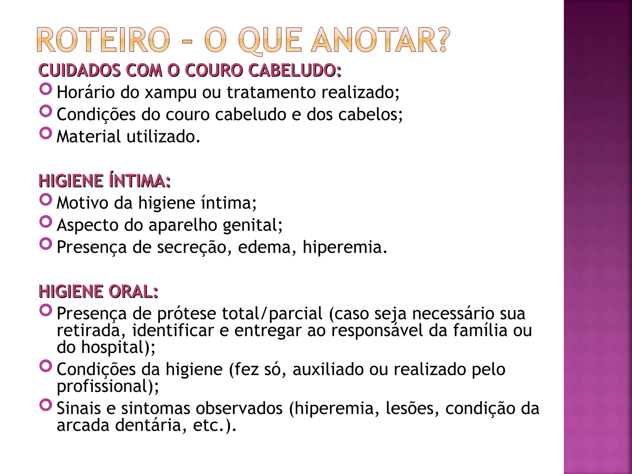 CUIDADOS COM O COURO CABELUDO:
CUIDADOS COM O COURO CABELUDO:
 Horário do xampu ou tratamento realizado;
 Condições do couro cabeludo e dos cabelos;
 Material utilizado.
HIGIENE ÍNTIMA:
HIGIENE ÍNTIMA:
 Motivo da higiene íntima;
 Aspecto do aparelho genital;
 Presença de secreção, edema, hiperemia.
HIGIENE ORAL:
HIGIENE ORAL:
 Presença de prótese total/parcial (caso seja necessário sua
retirada, identificar e entregar ao responsável da família ou
do hospital);
 Condições da higiene (fez só, auxiliado ou realizado pelo
profissional);
 Sinais e sintomas observados (hiperemia, lesões, condição da
arcada dentária, etc.).
 