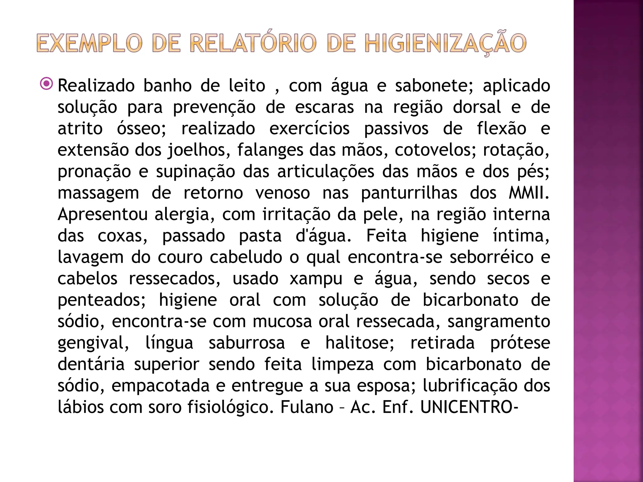  Realizado banho de leito , com água e sabonete; aplicado
solução para prevenção de escaras na região dorsal e de
atrito ósseo; realizado exercícios passivos de flexão e
extensão dos joelhos, falanges das mãos, cotovelos; rotação,
pronação e supinação das articulações das mãos e dos pés;
massagem de retorno venoso nas panturrilhas dos MMII.
Apresentou alergia, com irritação da pele, na região interna
das coxas, passado pasta d'água. Feita higiene íntima,
lavagem do couro cabeludo o qual encontra-se seborréico e
cabelos ressecados, usado xampu e água, sendo secos e
penteados; higiene oral com solução de bicarbonato de
sódio, encontra-se com mucosa oral ressecada, sangramento
gengival, língua saburrosa e halitose; retirada prótese
dentária superior sendo feita limpeza com bicarbonato de
sódio, empacotada e entregue a sua esposa; lubrificação dos
lábios com soro fisiológico. Fulano – Ac. Enf. UNICENTRO-
 