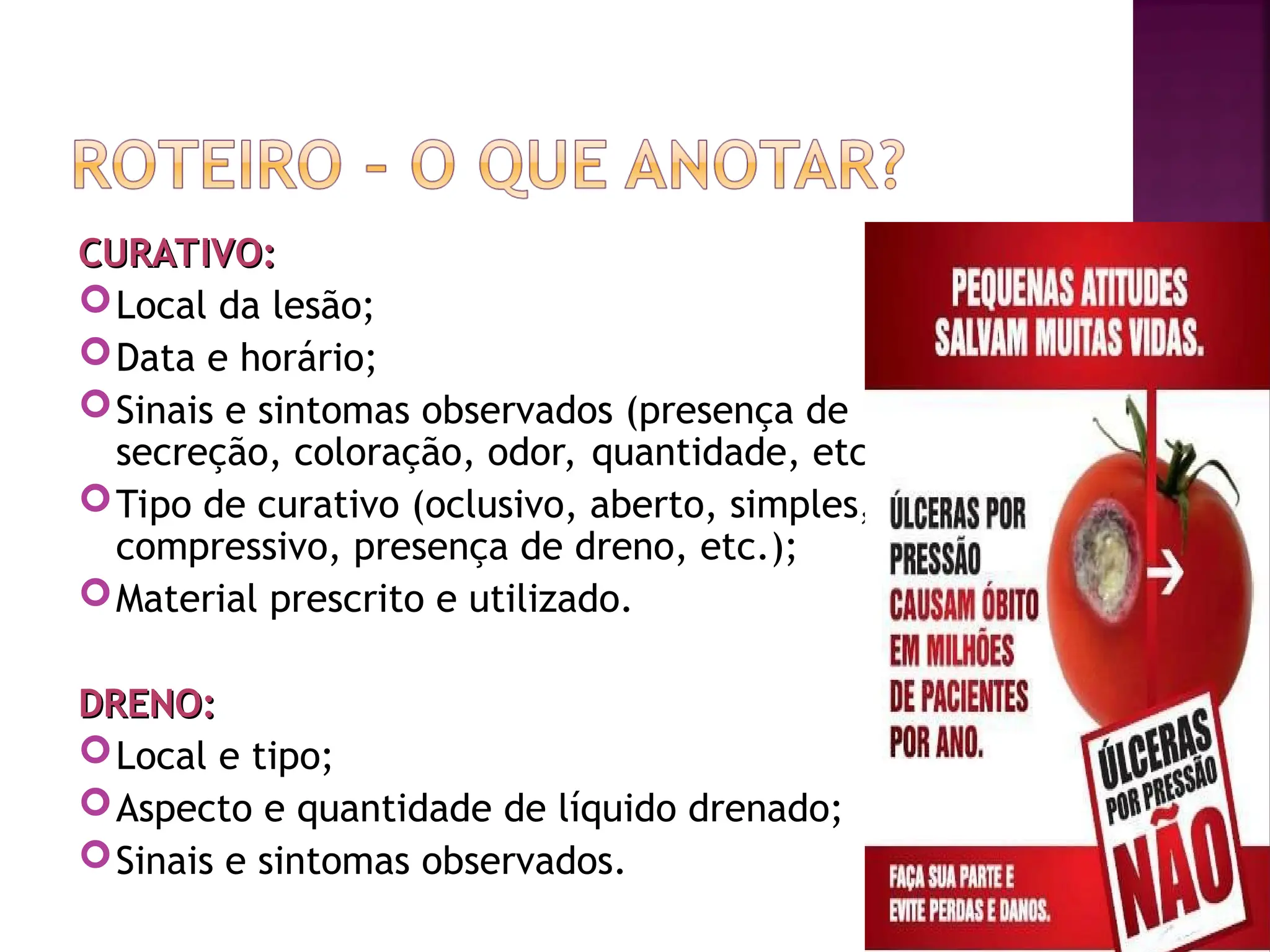 CURATIVO:
CURATIVO:
Local da lesão;
Data e horário;
Sinais e sintomas observados (presença de
secreção, coloração, odor, quantidade, etc.);
Tipo de curativo (oclusivo, aberto, simples,
compressivo, presença de dreno, etc.);
Material prescrito e utilizado.
DRENO:
DRENO:
Local e tipo;
Aspecto e quantidade de líquido drenado;
Sinais e sintomas observados.
 
