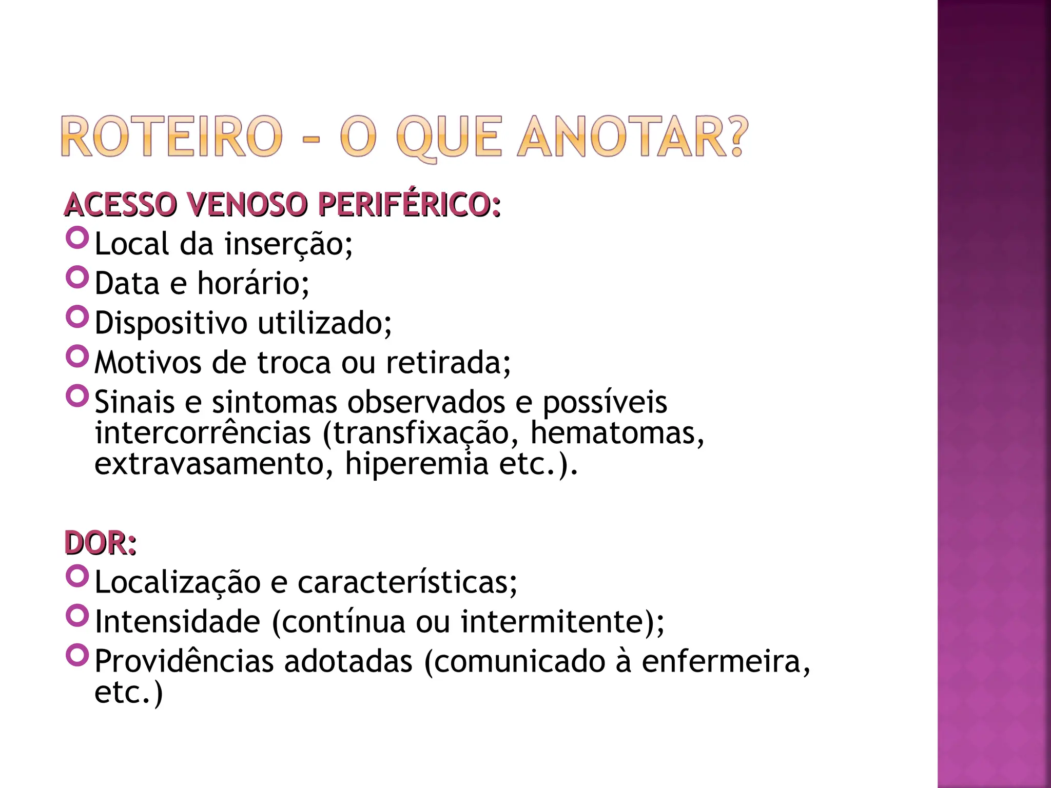 ACESSO VENOSO PERIFÉRICO:
ACESSO VENOSO PERIFÉRICO:
Local da inserção;
Data e horário;
Dispositivo utilizado;
Motivos de troca ou retirada;
Sinais e sintomas observados e possíveis
intercorrências (transfixação, hematomas,
extravasamento, hiperemia etc.).
DOR:
DOR:
Localização e características;
Intensidade (contínua ou intermitente);
Providências adotadas (comunicado à enfermeira,
etc.)
 