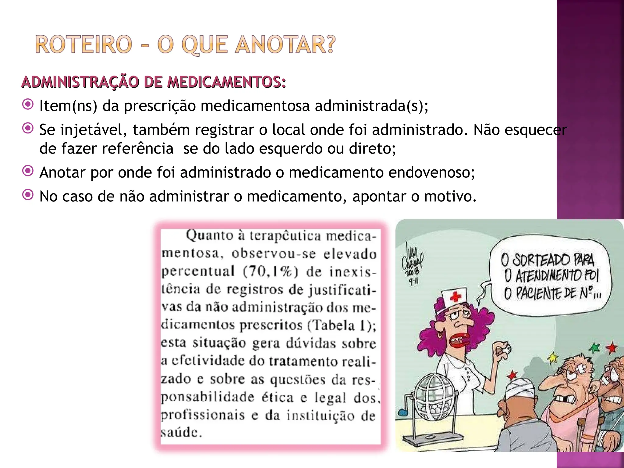 ADMINISTRAÇÃO DE MEDICAMENTOS:
ADMINISTRAÇÃO DE MEDICAMENTOS:
 Item(ns) da prescrição medicamentosa administrada(s);
 Se injetável, também registrar o local onde foi administrado. Não esquecer
de fazer referência se do lado esquerdo ou direto;
 Anotar por onde foi administrado o medicamento endovenoso;
 No caso de não administrar o medicamento, apontar o motivo.
 