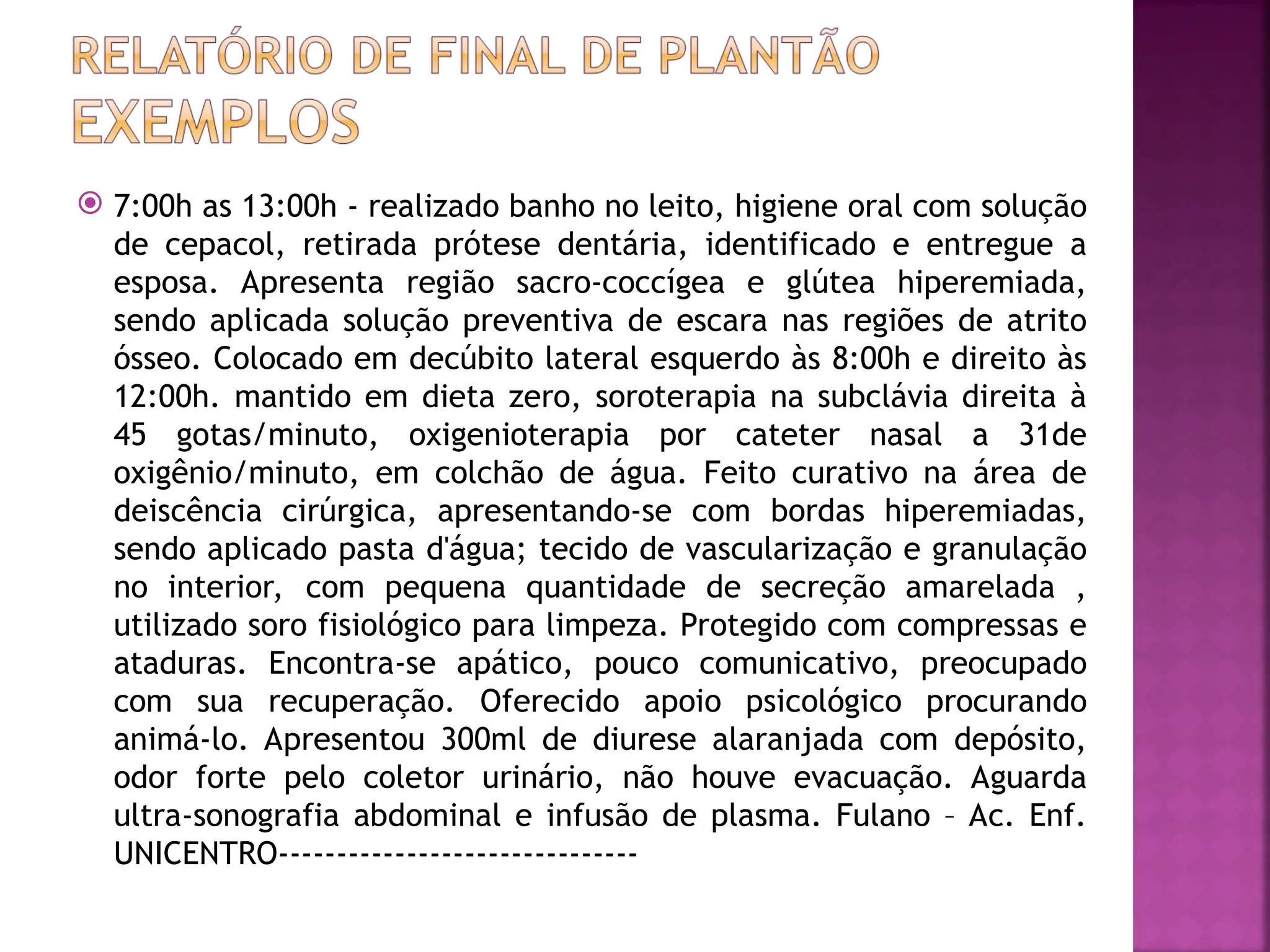  7:00h as 13:00h - realizado banho no leito, higiene oral com solução
de cepacol, retirada prótese dentária, identificado e entregue a
esposa. Apresenta região sacro-coccígea e glútea hiperemiada,
sendo aplicada solução preventiva de escara nas regiões de atrito
ósseo. Colocado em decúbito lateral esquerdo às 8:00h e direito às
12:00h. mantido em dieta zero, soroterapia na subclávia direita à
45 gotas/minuto, oxigenioterapia por cateter nasal a 31de
oxigênio/minuto, em colchão de água. Feito curativo na área de
deiscência cirúrgica, apresentando-se com bordas hiperemiadas,
sendo aplicado pasta d'água; tecido de vascularização e granulação
no interior, com pequena quantidade de secreção amarelada ,
utilizado soro fisiológico para limpeza. Protegido com compressas e
ataduras. Encontra-se apático, pouco comunicativo, preocupado
com sua recuperação. Oferecido apoio psicológico procurando
animá-lo. Apresentou 300ml de diurese alaranjada com depósito,
odor forte pelo coletor urinário, não houve evacuação. Aguarda
ultra-sonografia abdominal e infusão de plasma. Fulano – Ac. Enf.
UNICENTRO-------------------------------
 