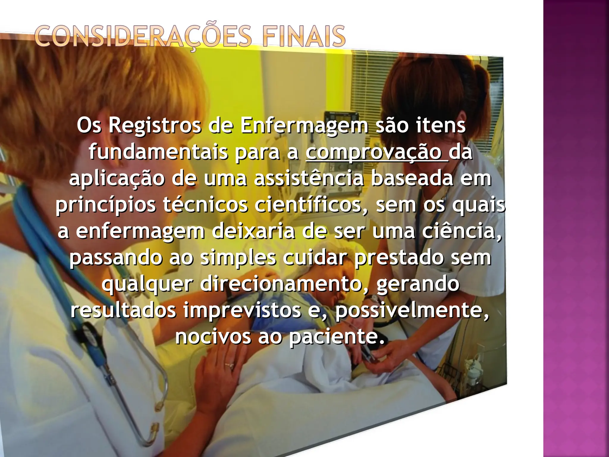 Os Registros de Enfermagem são itens
Os Registros de Enfermagem são itens
fundamentais para a
fundamentais para a comprovação
comprovação da
da
aplicação de uma assistência baseada em
aplicação de uma assistência baseada em
princípios técnicos científicos, sem os quais
princípios técnicos científicos, sem os quais
a enfermagem deixaria de ser uma ciência,
a enfermagem deixaria de ser uma ciência,
passando ao simples cuidar prestado sem
passando ao simples cuidar prestado sem
qualquer direcionamento, gerando
qualquer direcionamento, gerando
resultados imprevistos e, possivelmente,
resultados imprevistos e, possivelmente,
nocivos ao paciente.
nocivos ao paciente.
 