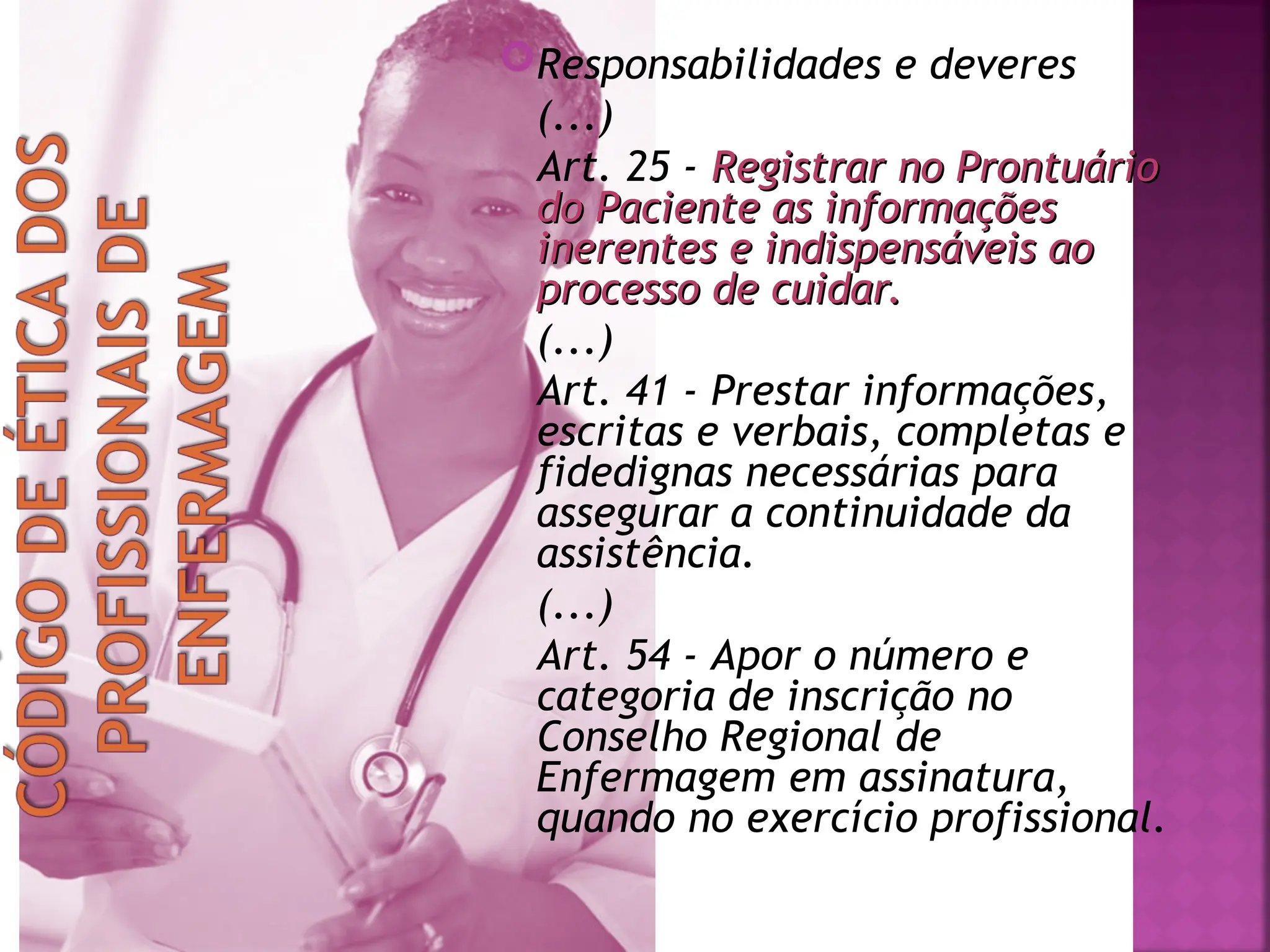 Responsabilidades e deveres
(...)
Art. 25 - Registrar no Prontuário
Registrar no Prontuário
do Paciente as informações
do Paciente as informações
inerentes e indispensáveis ao
inerentes e indispensáveis ao
processo de cuidar.
processo de cuidar.
(...)
Art. 41 - Prestar informações,
escritas e verbais, completas e
fidedignas necessárias para
assegurar a continuidade da
assistência.
(...)
Art. 54 - Apor o número e
categoria de inscrição no
Conselho Regional de
Enfermagem em assinatura,
quando no exercício profissional.
 