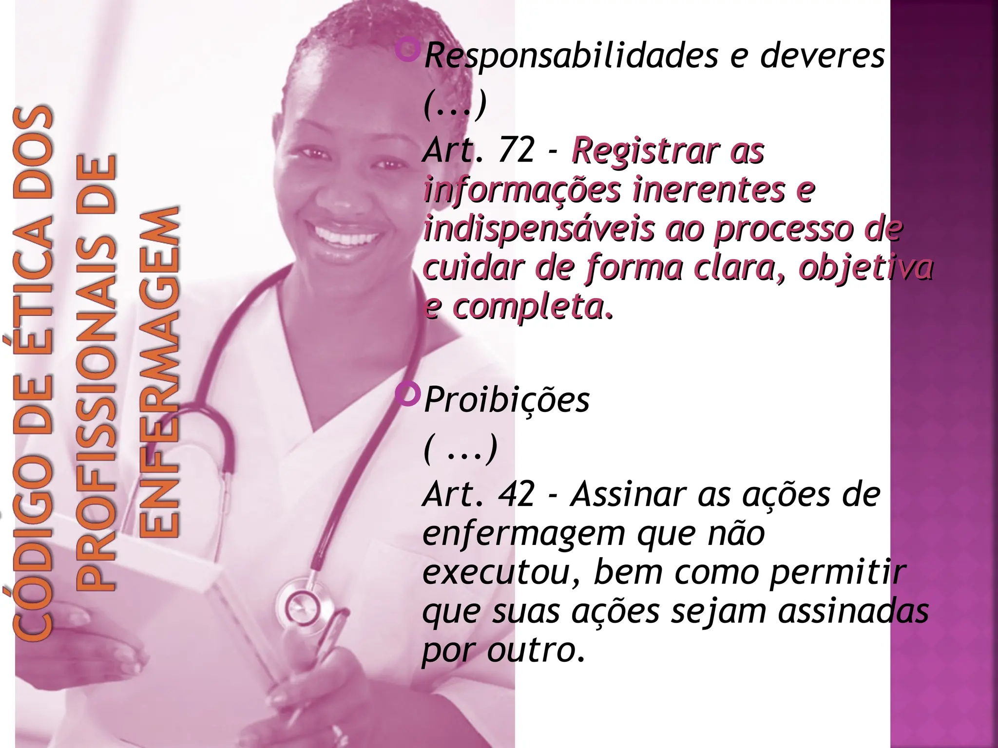 Responsabilidades e deveres
(...)
Art. 72 - Registrar as
Registrar as
informações inerentes e
informações inerentes e
indispensáveis ao processo de
indispensáveis ao processo de
cuidar de forma clara, objetiva
cuidar de forma clara, objetiva
e completa.
e completa.
Proibições
( ...)
Art. 42 - Assinar as ações de
enfermagem que não
executou, bem como permitir
que suas ações sejam assinadas
por outro.
 