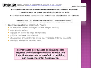 

Os principais problemas encontrados foram:
 as anotações são realizadas por turno e não por horário;
 rasuras nas escritas;
 espaços em branco ao longo do impresso;
 falta de carimbo e de assinatura.
 checagem de prescrições não ocorre ou é realizada de forma incorreta;
 anotação incompleta de sinais vitais.

Intensificação de educação continuada sobre
Intensificação de educação continuada sobre
registros de enfermagem e novos estudos que
registros de enfermagem e novos estudos que
identifiquem os valores econômicos perdidos,
identifiquem os valores econômicos perdidos,
por glosas em contas hospitalares.
por glosas em contas hospitalares.

 