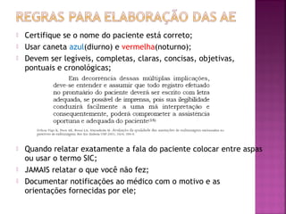 








Certifique se o nome do paciente está correto;
Usar caneta azul(diurno) e vermelha(noturno);
Devem ser legíveis, completas, claras, concisas, objetivas,
pontuais e cronológicas;

Quando relatar exatamente a fala do paciente colocar entre aspas
ou usar o termo SIC;
JAMAIS relatar o que você não fez;
Documentar notificações ao médico com o motivo e as
orientações fornecidas por ele;

 