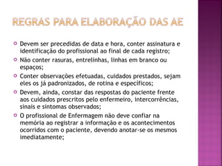 









Devem ser precedidas de data e hora, conter assinatura e
identificação do profissional ao final de cada registro;
Não conter rasuras, entrelinhas, linhas em branco ou
espaços;
Conter observações efetuadas, cuidados prestados, sejam
eles os já padronizados, de rotina e específicos;
Devem, ainda, constar das respostas do paciente frente
aos cuidados prescritos pelo enfermeiro, intercorrências,
sinais e sintomas observados;
O profissional de Enfermagem não deve confiar na
memória ao registrar a informação e os acontecimentos
ocorridos com o paciente, devendo anotar-se os mesmos
imediatamente;

 