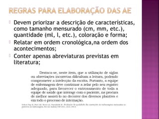 




Devem priorizar a descrição de características,
como tamanho mensurado (cm, mm, etc.),
quantidade (ml, l, etc.), coloração e forma;
Relatar em ordem cronológica,na ordem dos
acontecimentos;
Conter apenas abreviaturas previstas em
literatura;

 