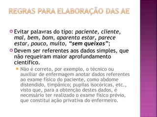  Evitar

palavras do tipo: paciente, cliente,
mal, bem, bom, aparenta estar, parece
estar, pouco, muito, “sem queixas”;
 Devem ser referentes aos dados simples, que
não requeiram maior aprofundamento
científico.
 Não

é correto, por exemplo, o técnico ou
auxiliar de enfermagem anotar dados referentes
ao exame físico do paciente, como abdome
distendido, timpânico; pupilas isocóricas, etc.,
visto que, para a obtenção destes dados, é
necessário ter realizado o exame físico prévio,
que constitui ação privativa do enfermeiro.

 