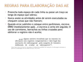 





Preencha todo espaço de cada linha ou passe um traço ao
longo do espaço que sobrou;
Nunca anote as atividades antes de serem executadas ou
chequem coisas que não fizeram;
Quando errar,sublinhe e coloque entre parênteses, escreva
ERRO imediatamente após , e escreva o certo em seguida; O
uso de corretores, borrachas ou linhas cruzadas para
obliterar o registro não é aceito;

 