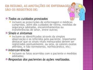 

Todos os cuidados prestados
 incluem

as prescrições de enfermagem e médicas
cumpridas, além dos cuidados de rotina, medidas de
segurança adotadas, encaminhamentos ou
transferências de setor, entre outros;



Sinais e sintomas
 incluem

os identificados através da simples
observação e os referidos pelo paciente. Importante
destacar que os sinais vitais mensurados devem ser
registrados pontualmente, ou seja, os valores exatos
aferidos, e não normotenso, normocárdico, etc;



Intercorrências
 incluem

os fatos ocorridos com o paciente e medidas
adotadas;



Respostas dos pacientes às ações realizadas.

 