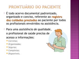 

É todo acervo documental padronizado,
organizado e conciso, referente ao registro
dos cuidados prestados ao paciente por todos
os profissionais envolvidos na assistência.



Para uma assistência de qualidade,
o profissional de saúde precisa de
acesso a informações:
Corretas;
 Organizadas;
 Seguras;
 Completas;
 Disponíveis.


 