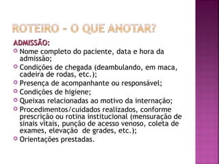 ADMISSÃO:
 Nome completo do paciente, data e hora da
admissão;
 Condições de chegada (deambulando, em maca,
cadeira de rodas, etc.);
 Presença de acompanhante ou responsável;
 Condições de higiene;
 Queixas relacionadas ao motivo da internação;
 Procedimentos/cuidados realizados, conforme
prescrição ou rotina institucional (mensuração de
sinais vitais, punção de acesso venoso, coleta de
exames, elevação de grades, etc.);
 Orientações prestadas.

 