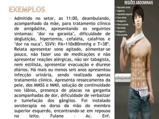 

Admitido no setor, as 11:00, deambulando,
acompanhado da mãe, para tratamento clínico
de amigdalite, apresentando os seguintes
sintomas: "dor na garanta", dificuldade de
deglutição, hipertemia, cefaléia, calafrios e
"dor na nuca". SSVV: PA=110x80mmhg e T=38º.
Relata apresentar sono agitado, alimentar-se
pouco, não fazer uso de medicações e não
apresentar reações alérgicas, não ser tabagista,
nem estilista, apresentar evacuação e diurese
diários. Há mais ou menos seis anos apresentou
infecção urinária, sendo realizado apenas
tratamento clínico. Apresenta ressecamento da
pele, dos MMSS e MMII, solução de continuidade
nos lábios, presença de placas na garganta
acompanhadas de dor, dificuldade de verbalizar
e tumefação dos gânglios. Foi instalado
soroterapia no dorso da mão do membro
superior esquerdo, encontrando-se em repouso
no
leito.
Fulano
–
Ac.
Enf.

 